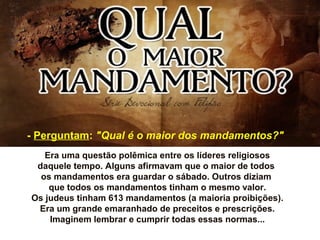 Era uma questão polêmica entre os líderes religiosos
daquele tempo. Alguns afirmavam que o maior de todos
os mandamentos era guardar o sábado. Outros diziam
que todos os mandamentos tinham o mesmo valor.
Os judeus tinham 613 mandamentos (a maioria proibições).
Era um grande emaranhado de preceitos e prescrições.
Imaginem lembrar e cumprir todas essas normas...
- Perguntam: "Qual é o maior dos mandamentos?"
 