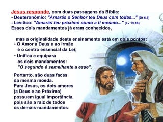 - O Amor a Deus e ao irmão
é o centro essencial da Lei;
- Unifica e equipara
os dois mandamentos:
"O segundo é semelhante a esse".
Portanto, são duas faces
da mesma moeda.
Para Jesus, os dois amores
(a Deus e ao Próximo)
possuem igual importância,
pois são a raiz de todos
os demais mandamentos.
Jesus responde, com duas passagens da Bíblia:
- Deuteronômio: "Amarás o Senhor teu Deus com todas..." (Dt 6,5)
- Levítico: "Amarás teu próximo como a ti mesmo..." (Lv 19,18)
Esses dois mandamentos já eram conhecidos,
mas a originalidade deste ensinamento está em dois pontos:
 