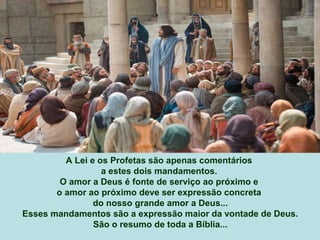 A Lei e os Profetas são apenas comentários
a estes dois mandamentos.
O amor a Deus é fonte de serviço ao próximo e
o amor ao próximo deve ser expressão concreta
do nosso grande amor a Deus...
Esses mandamentos são a expressão maior da vontade de Deus.
São o resumo de toda a Bíblia...
 