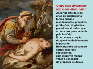 O que esse Evangelho
tem a nos dizer, hoje?
Ao longo dos dois mil
anos de cristianismo
fomos criando
mandamentos, preceitos,
proibições, exigências,
pecados e virtudes, que
arrastamos pesadamente
pela história.
E perdemos a noção
do que é verdadeiramente
importante.
Hoje, ficamos discutindo
certas questões
secundárias,
sem discernir muitas
vezes o essencial
da proposta de Jesus.
 