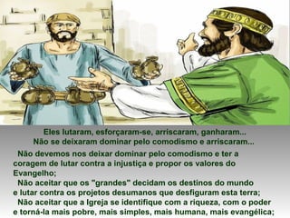 Eles lutaram, esforçaram-se, arriscaram, ganharam...
Não se deixaram dominar pelo comodismo e arriscaram...
Não devemos nos deixar dominar pelo comodismo e ter a
coragem de lutar contra a injustiça e propor os valores do
Evangelho;
Não aceitar que os "grandes" decidam os destinos do mundo
e lutar contra os projetos desumanos que desfiguram esta terra;
Não aceitar que a Igreja se identifique com a riqueza, com o poder
e torná-la mais pobre, mais simples, mais humana, mais evangélica;
 