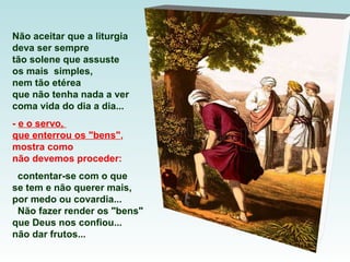 Não aceitar que a liturgia
deva ser sempre
tão solene que assuste
os mais simples,
nem tão etérea
que não tenha nada a ver
coma vida do dia a dia...
- e o servo,
que enterrou os "bens",
mostra como
não devemos proceder:
contentar-se com o que
se tem e não querer mais,
por medo ou covardia...
Não fazer render os "bens"
que Deus nos confiou...
não dar frutos...
 