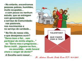 - No entanto, encontramos
pessoas pobres, humildes,
muito ocupadas...
e com pouco ou nenhum
estudo, que se entregam
com generosidade
a serviço da Comunidade:
nas pastorais,
nos movimentos e
no serviço de caridade...
* No fim de nossa vida,
o que desejamos ouvir?
"Servo bom e fiel... vem
participar da minha alegria..."
ou "Servo mau e preguiçoso...
Servo inútil... joguem-no fora...
na escuridão... onde haverá
choro e ranger de dente?"
A Escolha será nossa!...
Pe. Antônio Geraldo Dalla Costa CS - 19.11.2017
 