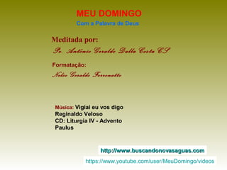 Meditada por:
Pe. Antônio Geraldo Dalla Costa CS
MEU DOMINGO
Com a Palavra de Deus
http://www.buscandonovasaguas.comhttp://www.buscandonovasaguas.com
Formatação:
Nelso Geraldo Ferronatto
Música: Vigiai eu vos digo
Reginaldo Veloso
CD: Liturgia IV - Advento
Paulus
https://www.youtube.com/user/MeuDomingo/videos
 