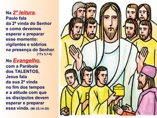 Na 2ª leitura,
Paulo fala
da 2ª vinda do Senhor
e como devemos
esperar e preparar
esse momento:
vigilantes e sóbrios
na presença do Senhor.
(1Ts 5,1-6)
No Evangelho,
com a Parábola
dos TALENTOS,
Jesus fala
da sua 2ª vinda
no fim dos tempos
e a atitude com que
os discípulos devem
esperar e preparar
essa vinda. (Mt 25,14-30)
 
