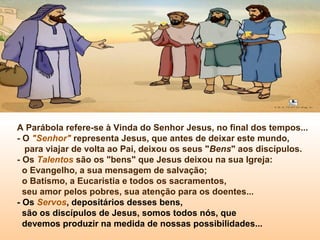 A Parábola refere-se à Vinda do Senhor Jesus, no final dos tempos...
- O "Senhor" representa Jesus, que antes de deixar este mundo,
para viajar de volta ao Pai, deixou os seus "Bens" aos discípulos.
- Os Talentos são os "bens" que Jesus deixou na sua Igreja:
o Evangelho, a sua mensagem de salvação;
o Batismo, a Eucaristia e todos os sacramentos,
seu amor pelos pobres, sua atenção para os doentes...
- Os Servos, depositários desses bens,
são os discípulos de Jesus, somos todos nós, que
devemos produzir na medida de nossas possibilidades...
 
