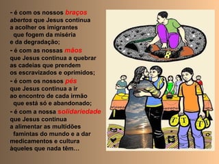 - é com os nossos braços
abertos que Jesus continua
a acolher os imigrantes
que fogem da miséria
e da degradação;
- é com as nossas mãos
que Jesus continua a quebrar
as cadeias que prendem
os escravizados e oprimidos;
- é com os nossos pés
que Jesus continua a ir
ao encontro de cada irmão
que está só e abandonado;
- é com a nossa solidariedade
que Jesus continua
a alimentar as multidões
famintas do mundo e a dar
medicamentos e cultura
àqueles que nada têm…
 