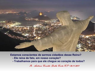 Estamos conscientes de sermos cidadãos desse Reino?
- Ele reina de fato, em nosso coração?
- Trabalhamos para que ele chegue ao coração de todos?
Pe. Antônio Geraldo Dalla Costa CS - 26.11.2017
 