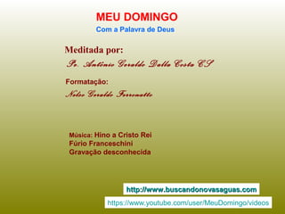 Meditada por:
Pe. Antônio Geraldo Dalla Costa CS
MEU DOMINGO
Com a Palavra de Deus
http://www.buscandonovasaguas.comhttp://www.buscandonovasaguas.com
Formatação:
Nelso Geraldo Ferronatto
Música: Hino a Cristo Rei
Fúrio Franceschini
Gravação desconhecida
https://www.youtube.com/user/MeuDomingo/videos
 
