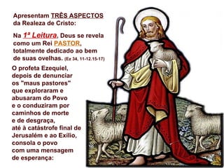 Apresentam TRÊS ASPECTOS
da Realeza de Cristo:
Na 1ª Leitura, Deus se revela
como um Rei PASTOR,
totalmente dedicado ao bem
de suas ovelhas. (Ez 34, 11-12.15-17)
O profeta Ezequiel,
depois de denunciar
os "maus pastores"
que exploraram e
abusaram do Povo
e o conduziram por
caminhos de morte
e de desgraça,
até à catástrofe final de
Jerusalém e ao Exílio,
consola o povo
com uma mensagem
de esperança:
 