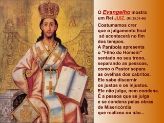 O Evangelho mostra
um Rei JUIZ. (Mt 25,31-46)
Costumamos crer
que o julgamento final
só acontecerá no fim
dos tempos.
A Parábola apresenta
o "Filho do Homem"
sentado no seu trono,
separando as pessoas,
como o Pastor separa
as ovelhas dos cabritos.
Ele sabe discernir
os justos e os injustos.
Ele não julga, nem condena.
É a pessoa que se julga
e se condena pelas obras
de Misericórdia
que realizou ou não...
 
