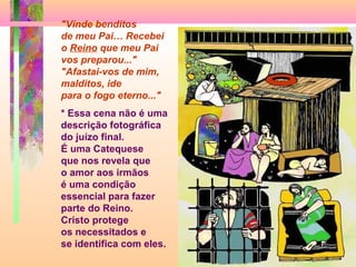 "Vinde benditos
de meu Pai… Recebei
o Reino que meu Pai
vos preparou..."
"Afastai-vos de mim,
malditos, ide
para o fogo eterno..."
* Essa cena não é uma
descrição fotográfica
do juízo final.
É uma Catequese
que nos revela que
o amor aos irmãos
é uma condição
essencial para fazer
parte do Reino.
Cristo protege
os necessitados e
se identifica com eles.
 