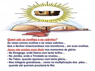 Quem são as ovelhas e os cabritos?
Às vezes somos ovelhas e às vezes cabritos...
Que o Senhor misericordioso nos transforme... em suas ovelhas.
Jesus não aceitou esse título nos momentos de glória:
- Na Sinagoga, onde falava com tanto brilho…
- No Jordão, onde a Trindade se revelou…
- No Tabor, quando apareceu com tanta glória...
- Nos milagres grandiosos... como na multiplicação dos pães…
quando até queriam proclamá-lo Rei.
 