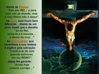 - diante de Pilatos:
"Sim sou REI… e para
isso vim ao mundo, mas
o meu Reino não é daqui".
- na Cruz: num trono bem
diferente… diante de um
povo hostil que o desafia:
"Se és Rei,
salva-te a ti mesmo…
e desce da cruz…"
Ao Bom Ladrão, que
reconhece a sua realeza
e suplica pela salvação:
"Lembra-te de mim
quando estiveres
em teu REINO",
Jesus lhe garante:
"Ainda hoje
estarás comigo…"
 