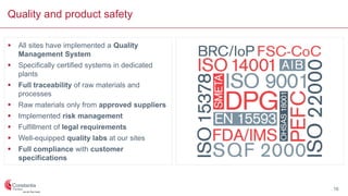 Quality and product safety
 All sites have implemented a Quality
Management System
 Specifically certified systems in dedicated
plants
 Full traceability of raw materials and
processes
 Raw materials only from approved suppliers
 Implemented risk management
 Fulfillment of legal requirements
 Well-equipped quality labs at our sites
 Full compliance with customer
specifications
16
 