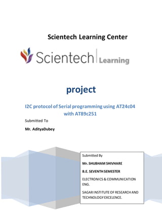 Scientech Learning Center
project
I2C protocol of Serial programming using AT24c04
with AT89c251
Submitted To
Mr. AdityaDubey
Submitted By
Mr. SHUBHAM SHIVHARE
B.E. SEVENTH SEMESTER
ELECTRONICS & COMMUNICATION
ENG.
SAGARINSTITUTEOF RESEARCH AND
TECHNOLOGYEXCELENCE.
 