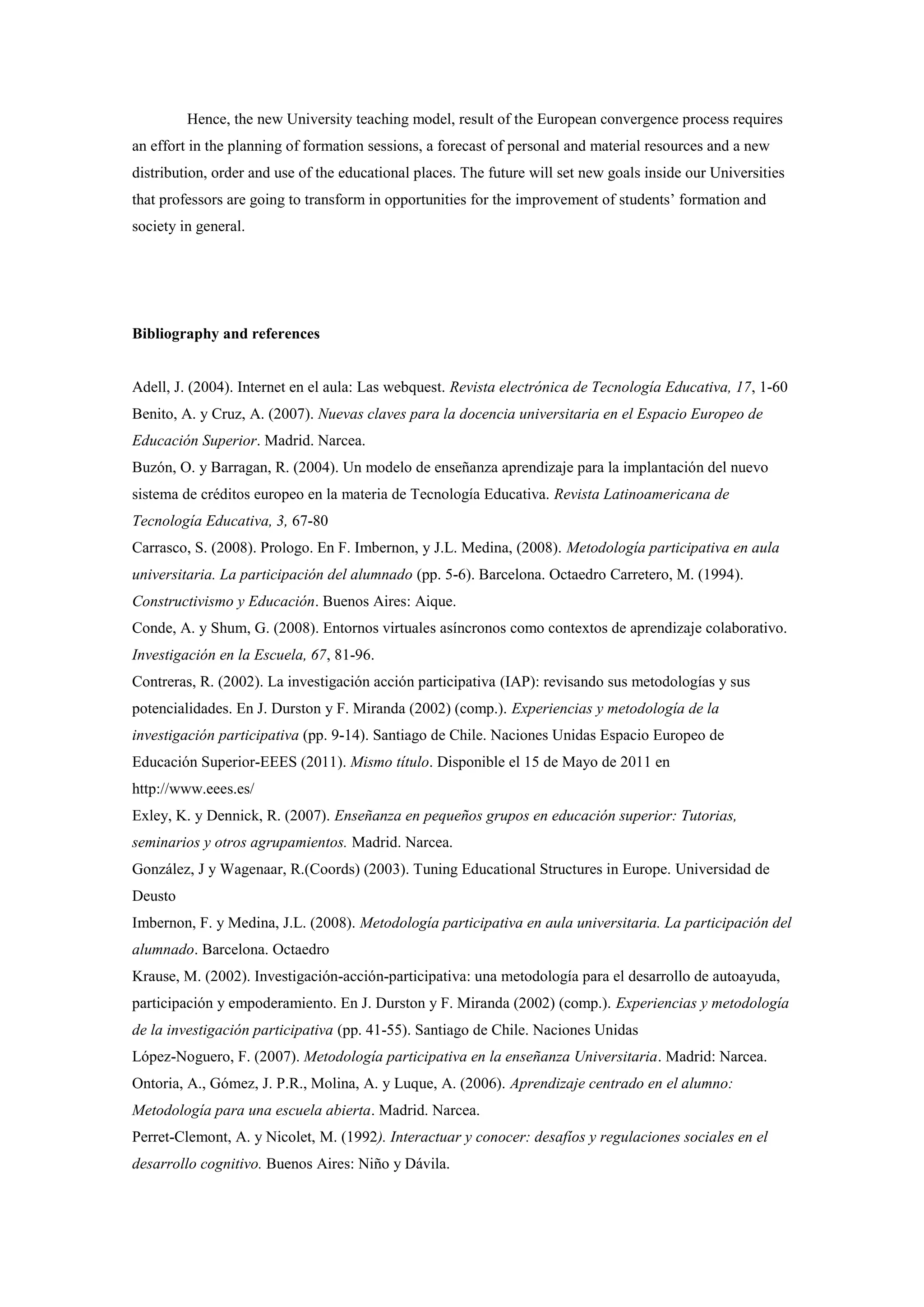 Hence, the new University teaching model, result of the European convergence process requires
an effort in the planning of formation sessions, a forecast of personal and material resources and a new
distribution, order and use of the educational places. The future will set new goals inside our Universities
that professors are going to transform in opportunities for the improvement of students’ formation and
society in general.




Bibliography and references


Adell, J. (2004). Internet en el aula: Las webquest. Revista electrónica de Tecnología Educativa, 17, 1-60
Benito, A. y Cruz, A. (2007). Nuevas claves para la docencia universitaria en el Espacio Europeo de
Educación Superior. Madrid. Narcea.
Buzón, O. y Barragan, R. (2004). Un modelo de enseñanza aprendizaje para la implantación del nuevo
sistema de créditos europeo en la materia de Tecnología Educativa. Revista Latinoamericana de
Tecnología Educativa, 3, 67-80
Carrasco, S. (2008). Prologo. En F. Imbernon, y J.L. Medina, (2008). Metodología participativa en aula
universitaria. La participación del alumnado (pp. 5-6). Barcelona. Octaedro Carretero, M. (1994).
Constructivismo y Educación. Buenos Aires: Aique.
Conde, A. y Shum, G. (2008). Entornos virtuales asíncronos como contextos de aprendizaje colaborativo.
Investigación en la Escuela, 67, 81-96.
Contreras, R. (2002). La investigación acción participativa (IAP): revisando sus metodologías y sus
potencialidades. En J. Durston y F. Miranda (2002) (comp.). Experiencias y metodología de la
investigación participativa (pp. 9-14). Santiago de Chile. Naciones Unidas Espacio Europeo de
Educación Superior-EEES (2011). Mismo título. Disponible el 15 de Mayo de 2011 en
http://www.eees.es/
Exley, K. y Dennick, R. (2007). Enseñanza en pequeños grupos en educación superior: Tutorias,
seminarios y otros agrupamientos. Madrid. Narcea.
González, J y Wagenaar, R.(Coords) (2003). Tuning Educational Structures in Europe. Universidad de
Deusto
Imbernon, F. y Medina, J.L. (2008). Metodología participativa en aula universitaria. La participación del
alumnado. Barcelona. Octaedro
Krause, M. (2002). Investigación-acción-participativa: una metodología para el desarrollo de autoayuda,
participación y empoderamiento. En J. Durston y F. Miranda (2002) (comp.). Experiencias y metodología
de la investigación participativa (pp. 41-55). Santiago de Chile. Naciones Unidas
López-Noguero, F. (2007). Metodología participativa en la enseñanza Universitaria. Madrid: Narcea.
Ontoria, A., Gómez, J. P.R., Molina, A. y Luque, A. (2006). Aprendizaje centrado en el alumno:
Metodología para una escuela abierta. Madrid. Narcea.
Perret-Clemont, A. y Nicolet, M. (1992). Interactuar y conocer: desafíos y regulaciones sociales en el
desarrollo cognitivo. Buenos Aires: Niño y Dávila.
 