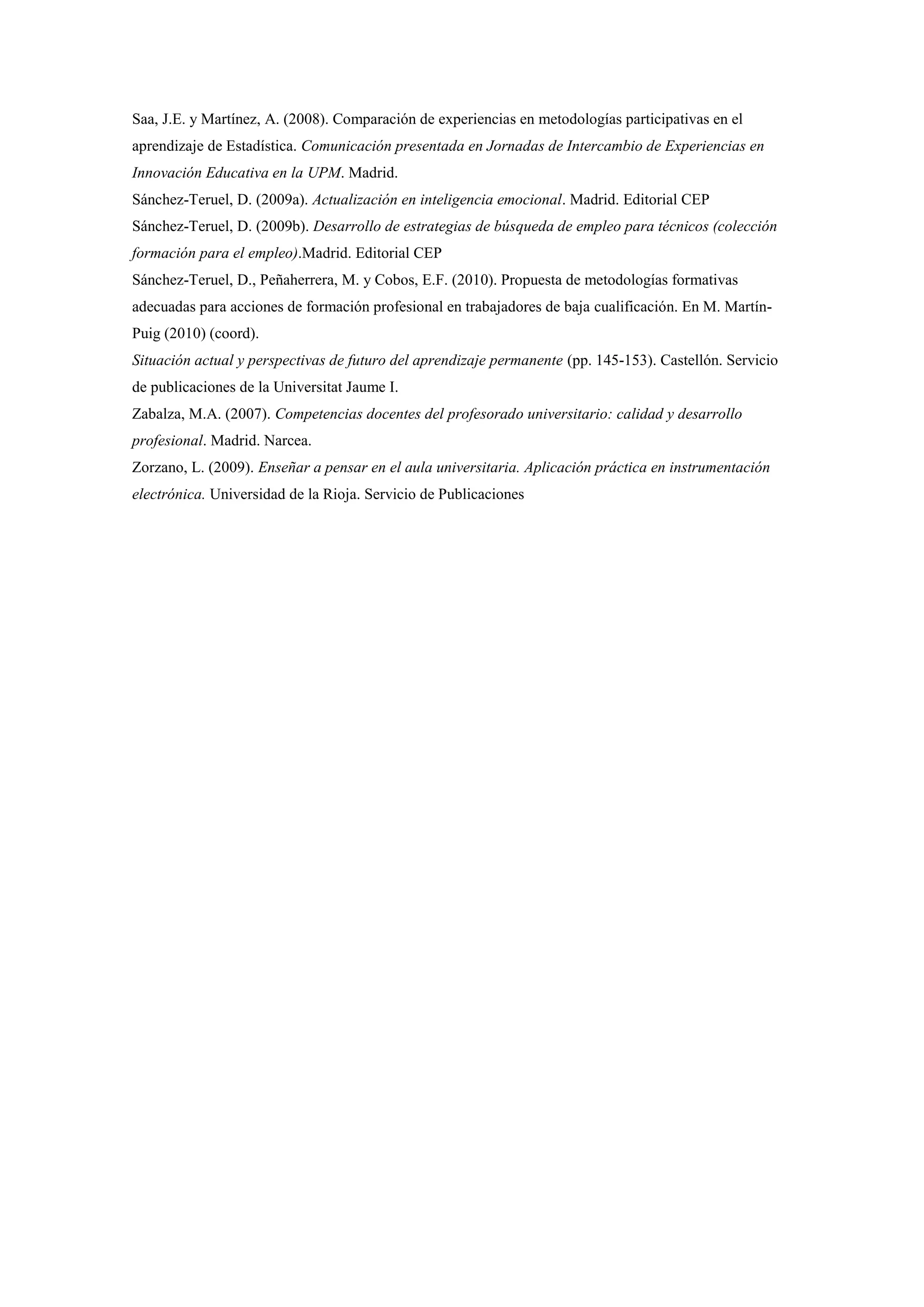 Saa, J.E. y Martínez, A. (2008). Comparación de experiencias en metodologías participativas en el
aprendizaje de Estadística. Comunicación presentada en Jornadas de Intercambio de Experiencias en
Innovación Educativa en la UPM. Madrid.
Sánchez-Teruel, D. (2009a). Actualización en inteligencia emocional. Madrid. Editorial CEP
Sánchez-Teruel, D. (2009b). Desarrollo de estrategias de búsqueda de empleo para técnicos (colección
formación para el empleo).Madrid. Editorial CEP
Sánchez-Teruel, D., Peñaherrera, M. y Cobos, E.F. (2010). Propuesta de metodologías formativas
adecuadas para acciones de formación profesional en trabajadores de baja cualificación. En M. Martín-
Puig (2010) (coord).
Situación actual y perspectivas de futuro del aprendizaje permanente (pp. 145-153). Castellón. Servicio
de publicaciones de la Universitat Jaume I.
Zabalza, M.A. (2007). Competencias docentes del profesorado universitario: calidad y desarrollo
profesional. Madrid. Narcea.
Zorzano, L. (2009). Enseñar a pensar en el aula universitaria. Aplicación práctica en instrumentación
electrónica. Universidad de la Rioja. Servicio de Publicaciones
 