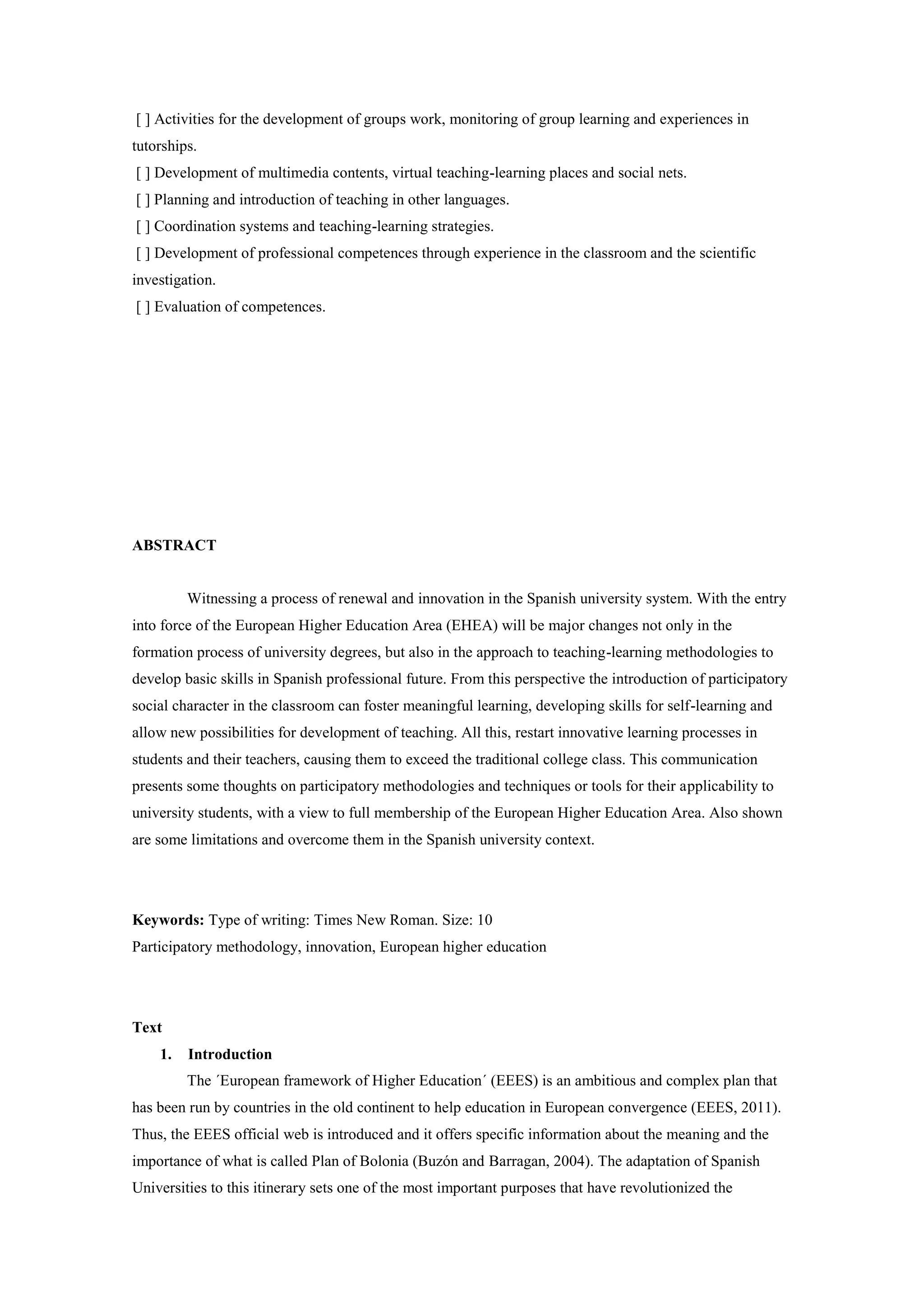 [ ] Activities for the development of groups work, monitoring of group learning and experiences in
tutorships.
[ ] Development of multimedia contents, virtual teaching-learning places and social nets.
[ ] Planning and introduction of teaching in other languages.
[ ] Coordination systems and teaching-learning strategies.
[ ] Development of professional competences through experience in the classroom and the scientific
investigation.
[ ] Evaluation of competences.




ABSTRACT


         Witnessing a process of renewal and innovation in the Spanish university system. With the entry
into force of the European Higher Education Area (EHEA) will be major changes not only in the
formation process of university degrees, but also in the approach to teaching-learning methodologies to
develop basic skills in Spanish professional future. From this perspective the introduction of participatory
social character in the classroom can foster meaningful learning, developing skills for self-learning and
allow new possibilities for development of teaching. All this, restart innovative learning processes in
students and their teachers, causing them to exceed the traditional college class. This communication
presents some thoughts on participatory methodologies and techniques or tools for their applicability to
university students, with a view to full membership of the European Higher Education Area. Also shown
are some limitations and overcome them in the Spanish university context.




Keywords: Type of writing: Times New Roman. Size: 10
Participatory methodology, innovation, European higher education




Text
    1.   Introduction
         The ´European framework of Higher Education´ (EEES) is an ambitious and complex plan that
has been run by countries in the old continent to help education in European convergence (EEES, 2011).
Thus, the EEES official web is introduced and it offers specific information about the meaning and the
importance of what is called Plan of Bolonia (Buzón and Barragan, 2004). The adaptation of Spanish
Universities to this itinerary sets one of the most important purposes that have revolutionized the
 