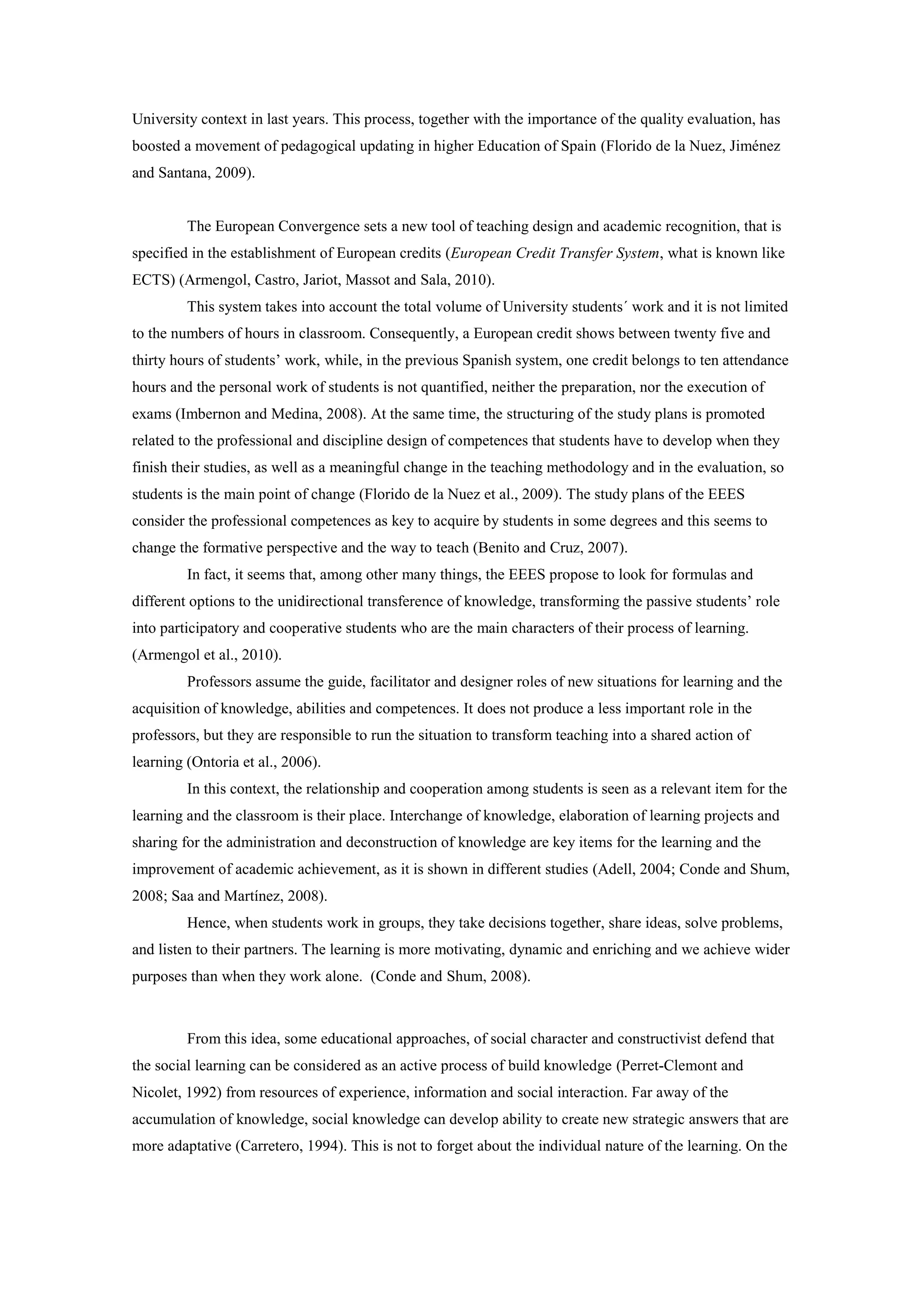University context in last years. This process, together with the importance of the quality evaluation, has
boosted a movement of pedagogical updating in higher Education of Spain (Florido de la Nuez, Jiménez
and Santana, 2009).


         The European Convergence sets a new tool of teaching design and academic recognition, that is
specified in the establishment of European credits (European Credit Transfer System, what is known like
ECTS) (Armengol, Castro, Jariot, Massot and Sala, 2010).
         This system takes into account the total volume of University students´ work and it is not limited
to the numbers of hours in classroom. Consequently, a European credit shows between twenty five and
thirty hours of students’ work, while, in the previous Spanish system, one credit belongs to ten attendance
hours and the personal work of students is not quantified, neither the preparation, nor the execution of
exams (Imbernon and Medina, 2008). At the same time, the structuring of the study plans is promoted
related to the professional and discipline design of competences that students have to develop when they
finish their studies, as well as a meaningful change in the teaching methodology and in the evaluation, so
students is the main point of change (Florido de la Nuez et al., 2009). The study plans of the EEES
consider the professional competences as key to acquire by students in some degrees and this seems to
change the formative perspective and the way to teach (Benito and Cruz, 2007).
         In fact, it seems that, among other many things, the EEES propose to look for formulas and
different options to the unidirectional transference of knowledge, transforming the passive students’ role
into participatory and cooperative students who are the main characters of their process of learning.
(Armengol et al., 2010).
         Professors assume the guide, facilitator and designer roles of new situations for learning and the
acquisition of knowledge, abilities and competences. It does not produce a less important role in the
professors, but they are responsible to run the situation to transform teaching into a shared action of
learning (Ontoria et al., 2006).
         In this context, the relationship and cooperation among students is seen as a relevant item for the
learning and the classroom is their place. Interchange of knowledge, elaboration of learning projects and
sharing for the administration and deconstruction of knowledge are key items for the learning and the
improvement of academic achievement, as it is shown in different studies (Adell, 2004; Conde and Shum,
2008; Saa and Martínez, 2008).
         Hence, when students work in groups, they take decisions together, share ideas, solve problems,
and listen to their partners. The learning is more motivating, dynamic and enriching and we achieve wider
purposes than when they work alone. (Conde and Shum, 2008).



         From this idea, some educational approaches, of social character and constructivist defend that
the social learning can be considered as an active process of build knowledge (Perret-Clemont and
Nicolet, 1992) from resources of experience, information and social interaction. Far away of the
accumulation of knowledge, social knowledge can develop ability to create new strategic answers that are
more adaptative (Carretero, 1994). This is not to forget about the individual nature of the learning. On the
 