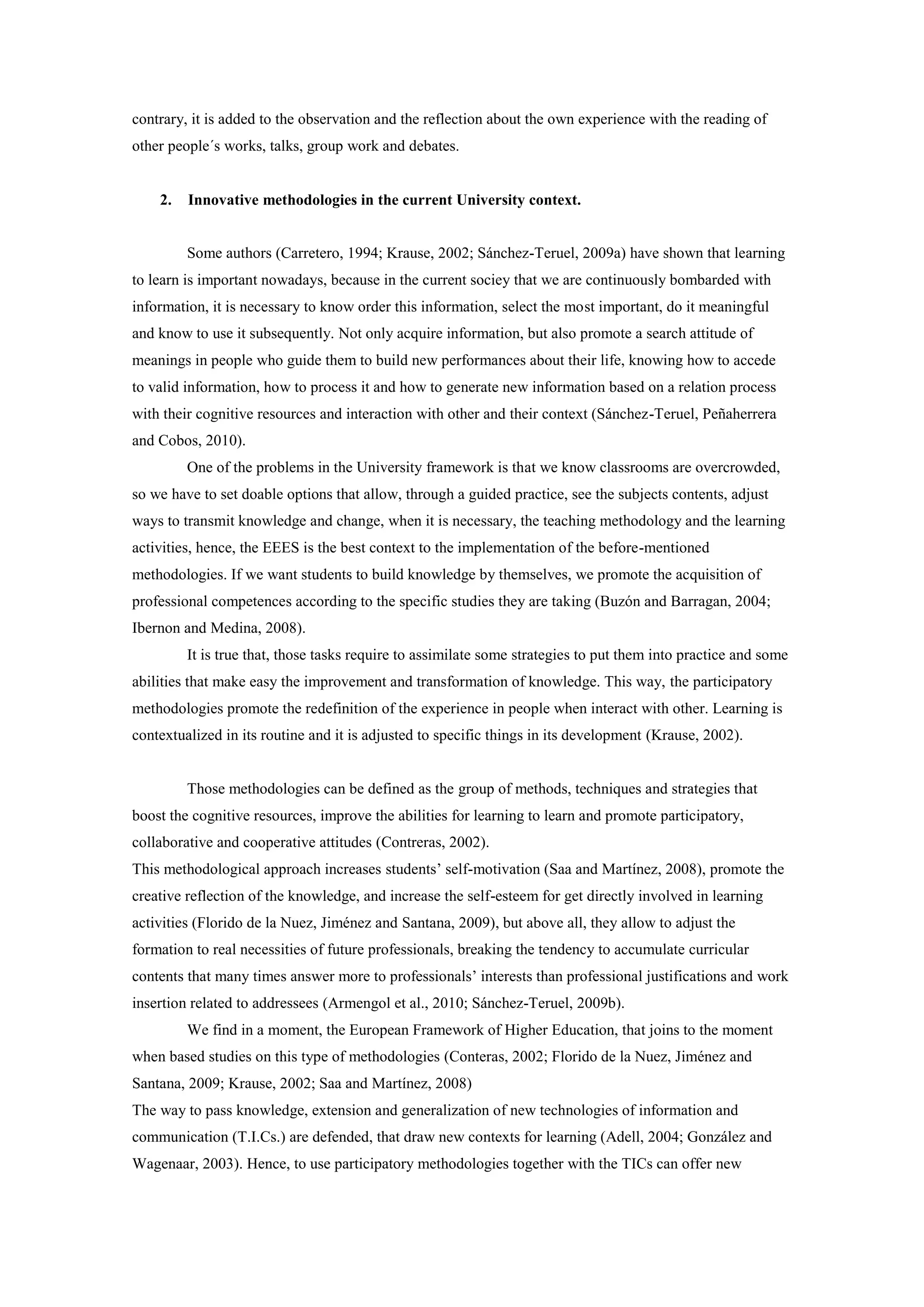 contrary, it is added to the observation and the reflection about the own experience with the reading of
other people´s works, talks, group work and debates.


    2.   Innovative methodologies in the current University context.


         Some authors (Carretero, 1994; Krause, 2002; Sánchez-Teruel, 2009a) have shown that learning
to learn is important nowadays, because in the current sociey that we are continuously bombarded with
information, it is necessary to know order this information, select the most important, do it meaningful
and know to use it subsequently. Not only acquire information, but also promote a search attitude of
meanings in people who guide them to build new performances about their life, knowing how to accede
to valid information, how to process it and how to generate new information based on a relation process
with their cognitive resources and interaction with other and their context (Sánchez-Teruel, Peñaherrera
and Cobos, 2010).
         One of the problems in the University framework is that we know classrooms are overcrowded,
so we have to set doable options that allow, through a guided practice, see the subjects contents, adjust
ways to transmit knowledge and change, when it is necessary, the teaching methodology and the learning
activities, hence, the EEES is the best context to the implementation of the before-mentioned
methodologies. If we want students to build knowledge by themselves, we promote the acquisition of
professional competences according to the specific studies they are taking (Buzón and Barragan, 2004;
Ibernon and Medina, 2008).
         It is true that, those tasks require to assimilate some strategies to put them into practice and some
abilities that make easy the improvement and transformation of knowledge. This way, the participatory
methodologies promote the redefinition of the experience in people when interact with other. Learning is
contextualized in its routine and it is adjusted to specific things in its development (Krause, 2002).


         Those methodologies can be defined as the group of methods, techniques and strategies that
boost the cognitive resources, improve the abilities for learning to learn and promote participatory,
collaborative and cooperative attitudes (Contreras, 2002).
This methodological approach increases students’ self-motivation (Saa and Martínez, 2008), promote the
creative reflection of the knowledge, and increase the self-esteem for get directly involved in learning
activities (Florido de la Nuez, Jiménez and Santana, 2009), but above all, they allow to adjust the
formation to real necessities of future professionals, breaking the tendency to accumulate curricular
contents that many times answer more to professionals’ interests than professional justifications and work
insertion related to addressees (Armengol et al., 2010; Sánchez-Teruel, 2009b).
         We find in a moment, the European Framework of Higher Education, that joins to the moment
when based studies on this type of methodologies (Conteras, 2002; Florido de la Nuez, Jiménez and
Santana, 2009; Krause, 2002; Saa and Martínez, 2008)
The way to pass knowledge, extension and generalization of new technologies of information and
communication (T.I.Cs.) are defended, that draw new contexts for learning (Adell, 2004; González and
Wagenaar, 2003). Hence, to use participatory methodologies together with the TICs can offer new
 