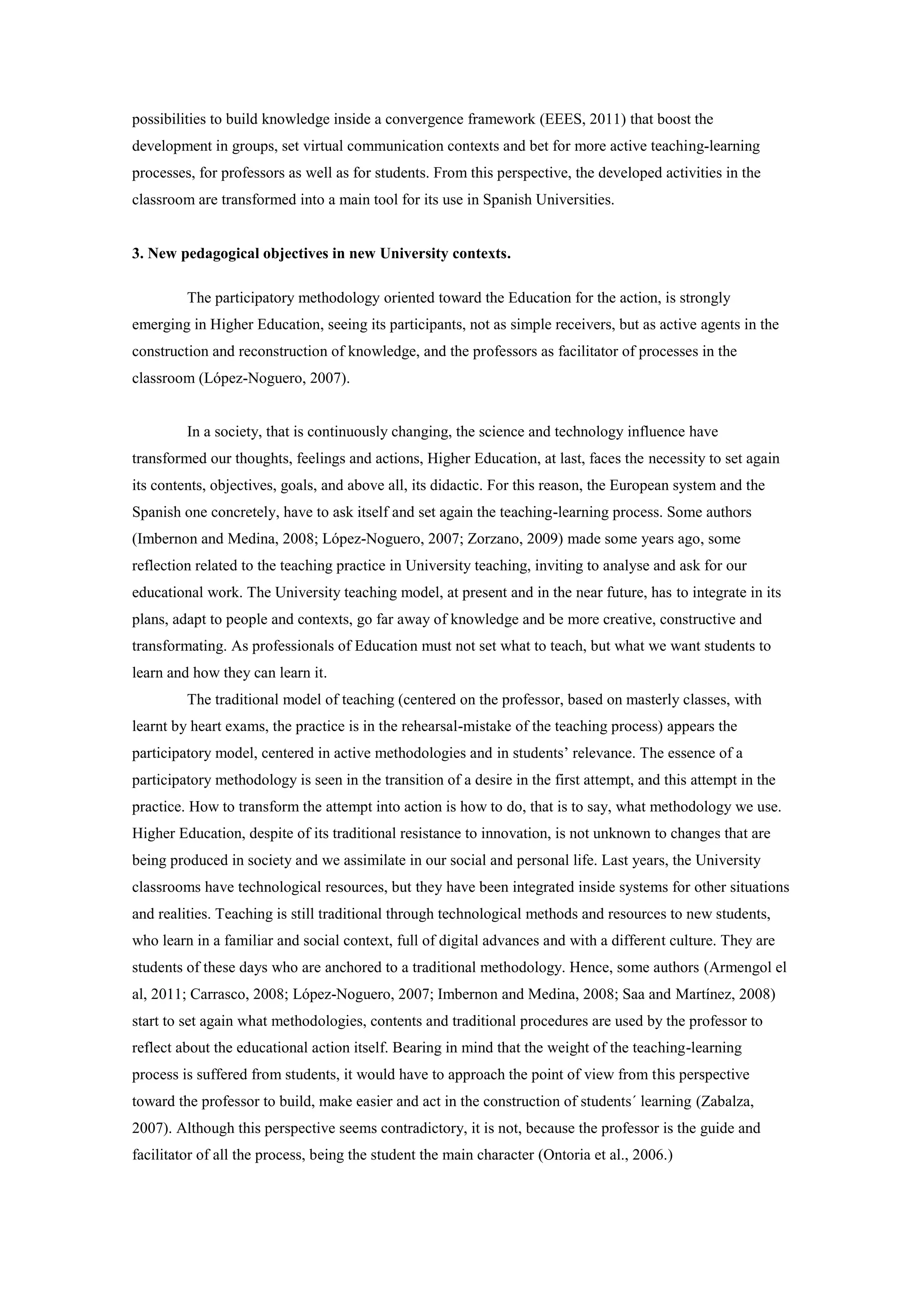 possibilities to build knowledge inside a convergence framework (EEES, 2011) that boost the
development in groups, set virtual communication contexts and bet for more active teaching-learning
processes, for professors as well as for students. From this perspective, the developed activities in the
classroom are transformed into a main tool for its use in Spanish Universities.


3. New pedagogical objectives in new University contexts.

         The participatory methodology oriented toward the Education for the action, is strongly
emerging in Higher Education, seeing its participants, not as simple receivers, but as active agents in the
construction and reconstruction of knowledge, and the professors as facilitator of processes in the
classroom (López-Noguero, 2007).


         In a society, that is continuously changing, the science and technology influence have
transformed our thoughts, feelings and actions, Higher Education, at last, faces the necessity to set again
its contents, objectives, goals, and above all, its didactic. For this reason, the European system and the
Spanish one concretely, have to ask itself and set again the teaching-learning process. Some authors
(Imbernon and Medina, 2008; López-Noguero, 2007; Zorzano, 2009) made some years ago, some
reflection related to the teaching practice in University teaching, inviting to analyse and ask for our
educational work. The University teaching model, at present and in the near future, has to integrate in its
plans, adapt to people and contexts, go far away of knowledge and be more creative, constructive and
transformating. As professionals of Education must not set what to teach, but what we want students to
learn and how they can learn it.
         The traditional model of teaching (centered on the professor, based on masterly classes, with
learnt by heart exams, the practice is in the rehearsal-mistake of the teaching process) appears the
participatory model, centered in active methodologies and in students’ relevance. The essence of a
participatory methodology is seen in the transition of a desire in the first attempt, and this attempt in the
practice. How to transform the attempt into action is how to do, that is to say, what methodology we use.
Higher Education, despite of its traditional resistance to innovation, is not unknown to changes that are
being produced in society and we assimilate in our social and personal life. Last years, the University
classrooms have technological resources, but they have been integrated inside systems for other situations
and realities. Teaching is still traditional through technological methods and resources to new students,
who learn in a familiar and social context, full of digital advances and with a different culture. They are
students of these days who are anchored to a traditional methodology. Hence, some authors (Armengol el
al, 2011; Carrasco, 2008; López-Noguero, 2007; Imbernon and Medina, 2008; Saa and Martínez, 2008)
start to set again what methodologies, contents and traditional procedures are used by the professor to
reflect about the educational action itself. Bearing in mind that the weight of the teaching-learning
process is suffered from students, it would have to approach the point of view from this perspective
toward the professor to build, make easier and act in the construction of students´ learning (Zabalza,
2007). Although this perspective seems contradictory, it is not, because the professor is the guide and
facilitator of all the process, being the student the main character (Ontoria et al., 2006.)
 