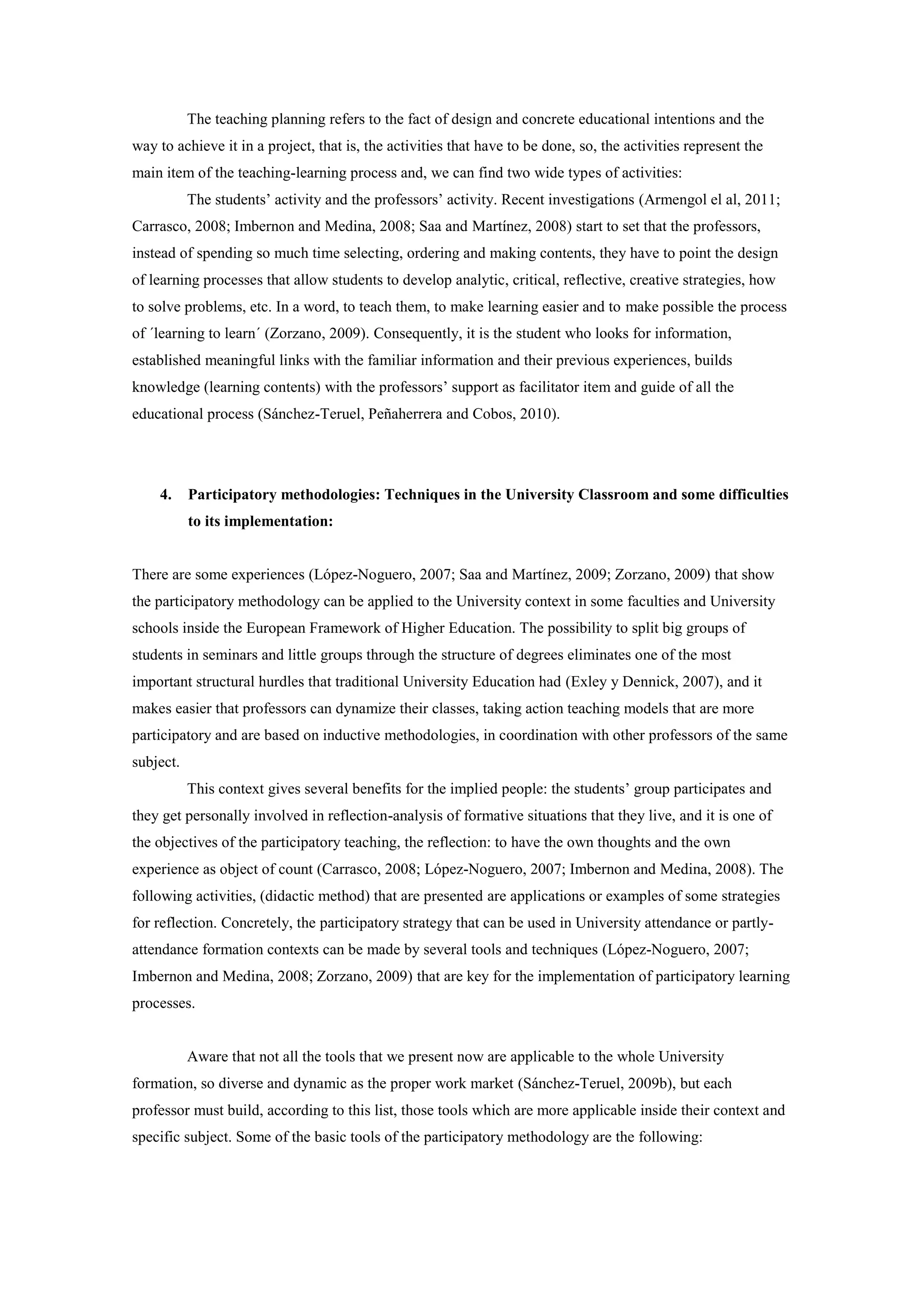 The teaching planning refers to the fact of design and concrete educational intentions and the
way to achieve it in a project, that is, the activities that have to be done, so, the activities represent the
main item of the teaching-learning process and, we can find two wide types of activities:
           The students’ activity and the professors’ activity. Recent investigations (Armengol el al, 2011;
Carrasco, 2008; Imbernon and Medina, 2008; Saa and Martínez, 2008) start to set that the professors,
instead of spending so much time selecting, ordering and making contents, they have to point the design
of learning processes that allow students to develop analytic, critical, reflective, creative strategies, how
to solve problems, etc. In a word, to teach them, to make learning easier and to make possible the process
of ´learning to learn´ (Zorzano, 2009). Consequently, it is the student who looks for information,
established meaningful links with the familiar information and their previous experiences, builds
knowledge (learning contents) with the professors’ support as facilitator item and guide of all the
educational process (Sánchez-Teruel, Peñaherrera and Cobos, 2010).




    4.     Participatory methodologies: Techniques in the University Classroom and some difficulties
           to its implementation:


There are some experiences (López-Noguero, 2007; Saa and Martínez, 2009; Zorzano, 2009) that show
the participatory methodology can be applied to the University context in some faculties and University
schools inside the European Framework of Higher Education. The possibility to split big groups of
students in seminars and little groups through the structure of degrees eliminates one of the most
important structural hurdles that traditional University Education had (Exley y Dennick, 2007), and it
makes easier that professors can dynamize their classes, taking action teaching models that are more
participatory and are based on inductive methodologies, in coordination with other professors of the same
subject.
           This context gives several benefits for the implied people: the students’ group participates and
they get personally involved in reflection-analysis of formative situations that they live, and it is one of
the objectives of the participatory teaching, the reflection: to have the own thoughts and the own
experience as object of count (Carrasco, 2008; López-Noguero, 2007; Imbernon and Medina, 2008). The
following activities, (didactic method) that are presented are applications or examples of some strategies
for reflection. Concretely, the participatory strategy that can be used in University attendance or partly-
attendance formation contexts can be made by several tools and techniques (López-Noguero, 2007;
Imbernon and Medina, 2008; Zorzano, 2009) that are key for the implementation of participatory learning
processes.


           Aware that not all the tools that we present now are applicable to the whole University
formation, so diverse and dynamic as the proper work market (Sánchez-Teruel, 2009b), but each
professor must build, according to this list, those tools which are more applicable inside their context and
specific subject. Some of the basic tools of the participatory methodology are the following:
 