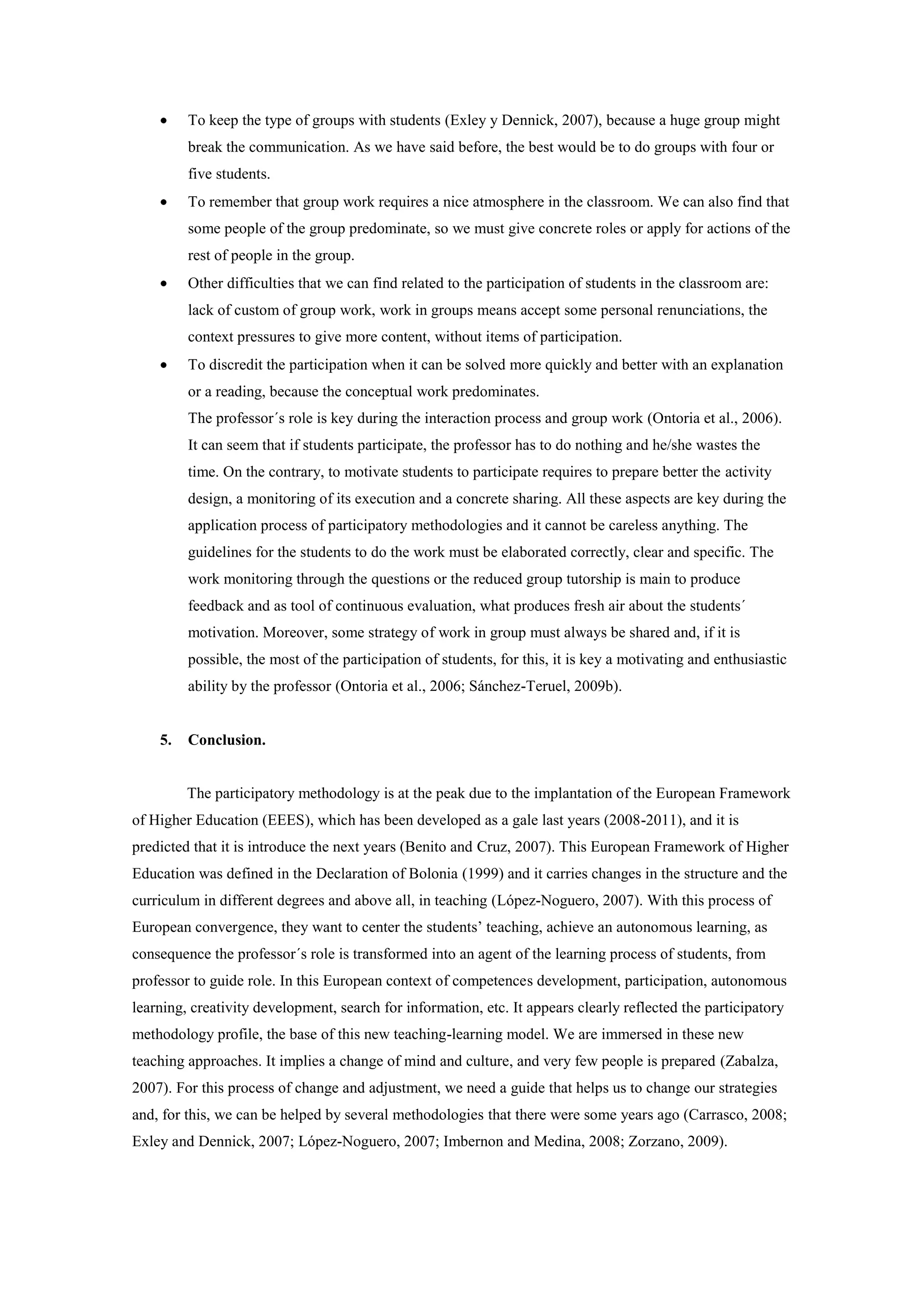 To keep the type of groups with students (Exley y Dennick, 2007), because a huge group might
         break the communication. As we have said before, the best would be to do groups with four or
         five students.
         To remember that group work requires a nice atmosphere in the classroom. We can also find that
         some people of the group predominate, so we must give concrete roles or apply for actions of the
         rest of people in the group.
         Other difficulties that we can find related to the participation of students in the classroom are:
         lack of custom of group work, work in groups means accept some personal renunciations, the
         context pressures to give more content, without items of participation.
         To discredit the participation when it can be solved more quickly and better with an explanation
         or a reading, because the conceptual work predominates.
         The professor´s role is key during the interaction process and group work (Ontoria et al., 2006).
         It can seem that if students participate, the professor has to do nothing and he/she wastes the
         time. On the contrary, to motivate students to participate requires to prepare better the activity
         design, a monitoring of its execution and a concrete sharing. All these aspects are key during the
         application process of participatory methodologies and it cannot be careless anything. The
         guidelines for the students to do the work must be elaborated correctly, clear and specific. The
         work monitoring through the questions or the reduced group tutorship is main to produce
         feedback and as tool of continuous evaluation, what produces fresh air about the students´
         motivation. Moreover, some strategy of work in group must always be shared and, if it is
         possible, the most of the participation of students, for this, it is key a motivating and enthusiastic
         ability by the professor (Ontoria et al., 2006; Sánchez-Teruel, 2009b).


    5.   Conclusion.


         The participatory methodology is at the peak due to the implantation of the European Framework
of Higher Education (EEES), which has been developed as a gale last years (2008-2011), and it is
predicted that it is introduce the next years (Benito and Cruz, 2007). This European Framework of Higher
Education was defined in the Declaration of Bolonia (1999) and it carries changes in the structure and the
curriculum in different degrees and above all, in teaching (López-Noguero, 2007). With this process of
European convergence, they want to center the students’ teaching, achieve an autonomous learning, as
consequence the professor´s role is transformed into an agent of the learning process of students, from
professor to guide role. In this European context of competences development, participation, autonomous
learning, creativity development, search for information, etc. It appears clearly reflected the participatory
methodology profile, the base of this new teaching-learning model. We are immersed in these new
teaching approaches. It implies a change of mind and culture, and very few people is prepared (Zabalza,
2007). For this process of change and adjustment, we need a guide that helps us to change our strategies
and, for this, we can be helped by several methodologies that there were some years ago (Carrasco, 2008;
Exley and Dennick, 2007; López-Noguero, 2007; Imbernon and Medina, 2008; Zorzano, 2009).
 