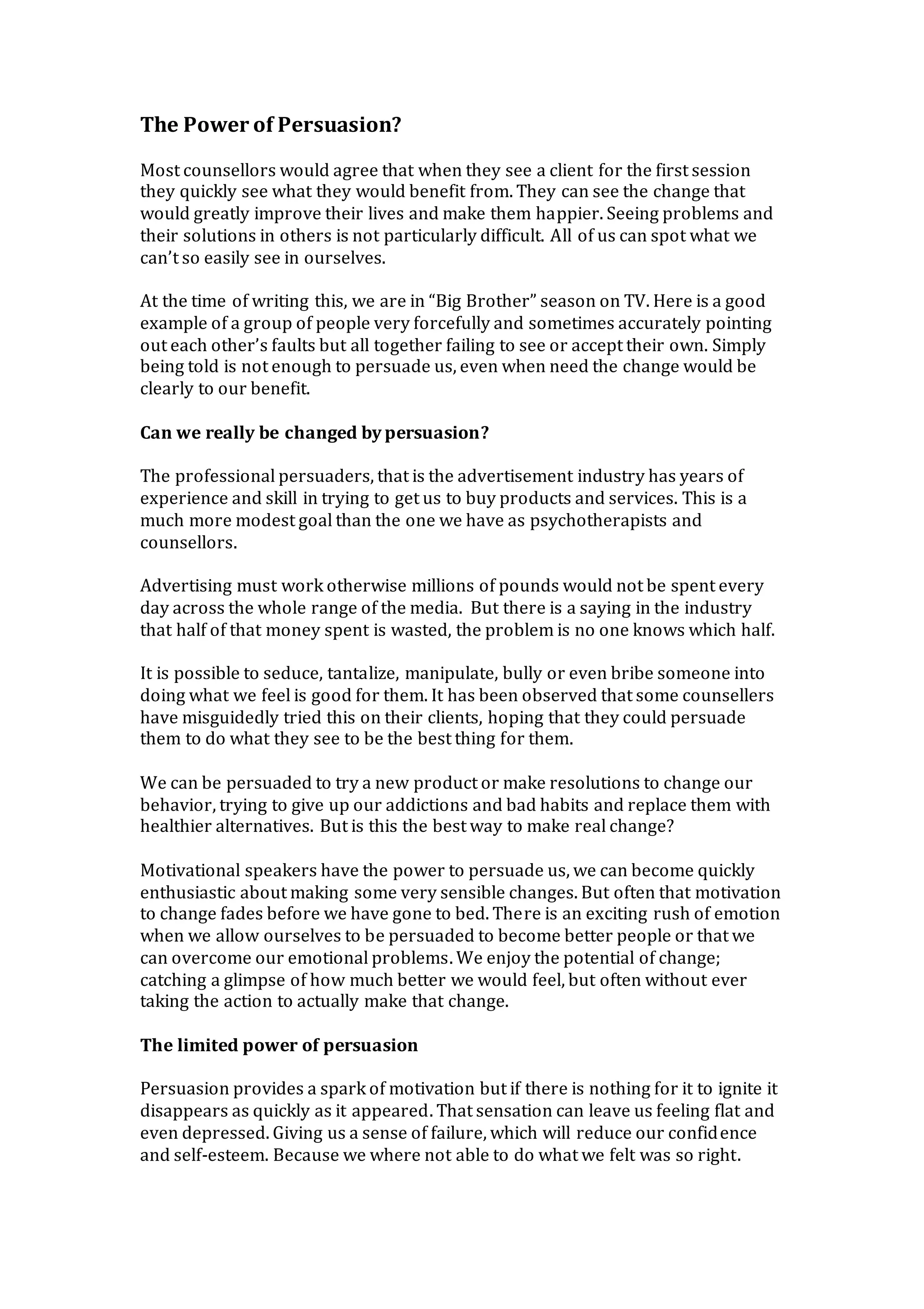 The Power of Persuasion?
Most counsellors would agree that when they see a client for the first session
they quickly see what they would benefit from. They can see the change that
would greatly improve their lives and make them happier. Seeing problems and
their solutions in others is not particularly difficult. All of us can spot what we
can’t so easily see in ourselves.
At the time of writing this, we are in “Big Brother” season on TV. Here is a good
example of a group of people very forcefully and sometimes accurately pointing
out each other’s faults but all together failing to see or accept their own. Simply
being told is not enough to persuade us, even when need the change would be
clearly to our benefit.
Can we really be changed by persuasion?
The professional persuaders, that is the advertisement industry has years of
experience and skill in trying to get us to buy products and services. This is a
much more modest goal than the one we have as psychotherapists and
counsellors.
Advertising must work otherwise millions of pounds would not be spent every
day across the whole range of the media. But there is a saying in the industry
that half of that money spent is wasted, the problem is no one knows which half.
It is possible to seduce, tantalize, manipulate, bully or even bribe someone into
doing what we feel is good for them. It has been observed that some counsellers
have misguidedly tried this on their clients, hoping that they could persuade
them to do what they see to be the best thing for them.
We can be persuaded to try a new product or make resolutions to change our
behavior, trying to give up our addictions and bad habits and replace them with
healthier alternatives. But is this the best way to make real change?
Motivational speakers have the power to persuade us, we can become quickly
enthusiastic about making some very sensible changes. But often that motivation
to change fades before we have gone to bed. There is an exciting rush of emotion
when we allow ourselves to be persuaded to become better people or that we
can overcome our emotional problems. We enjoy the potential of change;
catching a glimpse of how much better we would feel, but often without ever
taking the action to actually make that change.
The limited power of persuasion
Persuasion provides a spark of motivation but if there is nothing for it to ignite it
disappears as quickly as it appeared. That sensation can leave us feeling flat and
even depressed. Giving us a sense of failure, which will reduce our confidence
and self-esteem. Because we where not able to do what we felt was so right.
 