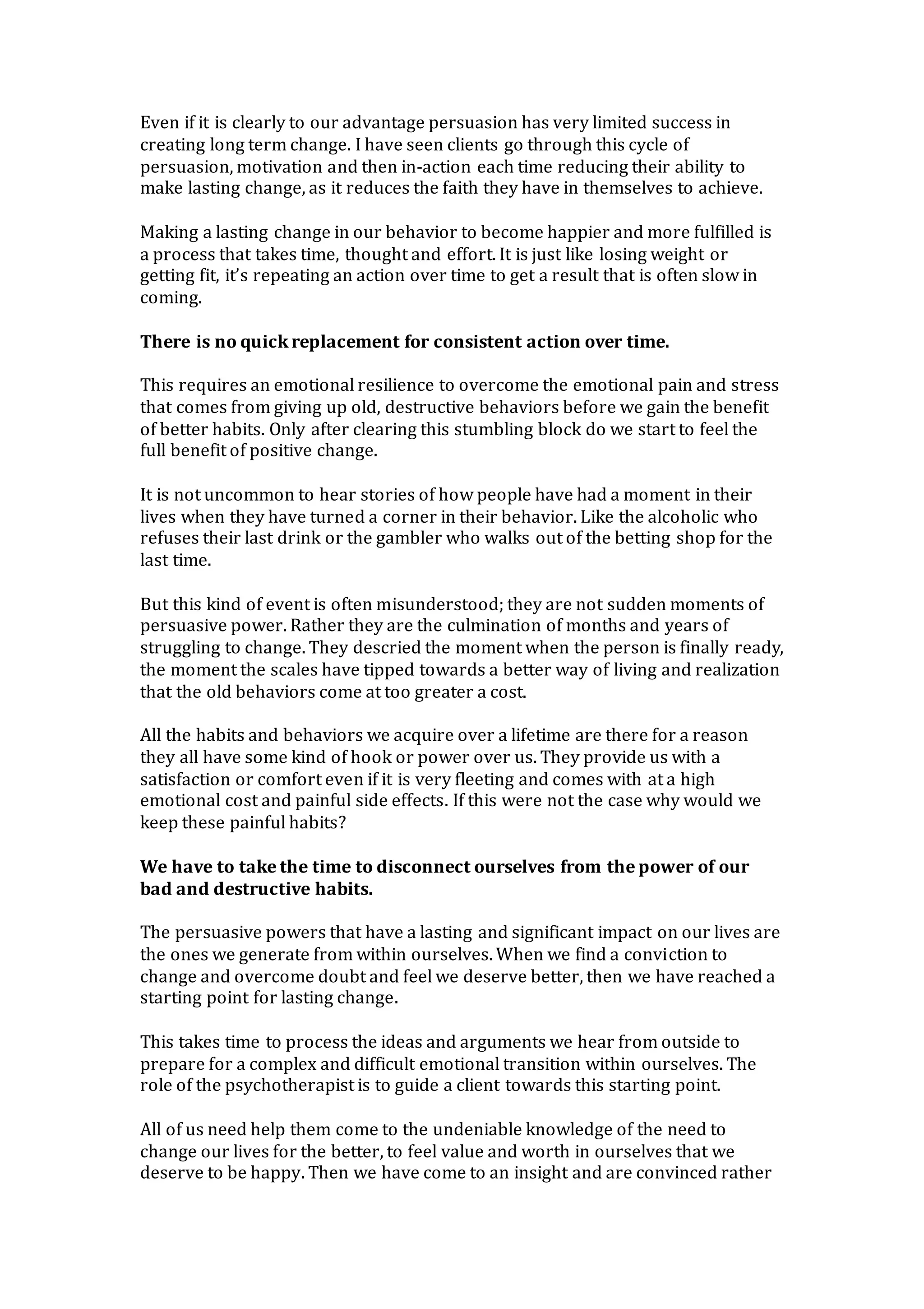 Even if it is clearly to our advantage persuasion has very limited success in
creating long term change. I have seen clients go through this cycle of
persuasion, motivation and then in-action each time reducing their ability to
make lasting change, as it reduces the faith they have in themselves to achieve.
Making a lasting change in our behavior to become happier and more fulfilled is
a process that takes time, thought and effort. It is just like losing weight or
getting fit, it’s repeating an action over time to get a result that is often slow in
coming.
There is no quick replacement for consistent action over time.
This requires an emotional resilience to overcome the emotional pain and stress
that comes from giving up old, destructive behaviors before we gain the benefit
of better habits. Only after clearing this stumbling block do we start to feel the
full benefit of positive change.
It is not uncommon to hear stories of how people have had a moment in their
lives when they have turned a corner in their behavior. Like the alcoholic who
refuses their last drink or the gambler who walks out of the betting shop for the
last time.
But this kind of event is often misunderstood; they are not sudden moments of
persuasive power. Rather they are the culmination of months and years of
struggling to change. They descried the moment when the person is finally ready,
the moment the scales have tipped towards a better way of living and realization
that the old behaviors come at too greater a cost.
All the habits and behaviors we acquire over a lifetime are there for a reason
they all have some kind of hook or power over us. They provide us with a
satisfaction or comfort even if it is very fleeting and comes with at a high
emotional cost and painful side effects. If this were not the case why would we
keep these painful habits?
We have to take the time to disconnect ourselves from the power of our
bad and destructive habits.
The persuasive powers that have a lasting and significant impact on our lives are
the ones we generate from within ourselves. When we find a conviction to
change and overcome doubt and feel we deserve better, then we have reached a
starting point for lasting change.
This takes time to process the ideas and arguments we hear from outside to
prepare for a complex and difficult emotional transition within ourselves. The
role of the psychotherapist is to guide a client towards this starting point.
All of us need help them come to the undeniable knowledge of the need to
change our lives for the better, to feel value and worth in ourselves that we
deserve to be happy. Then we have come to an insight and are convinced rather
 
