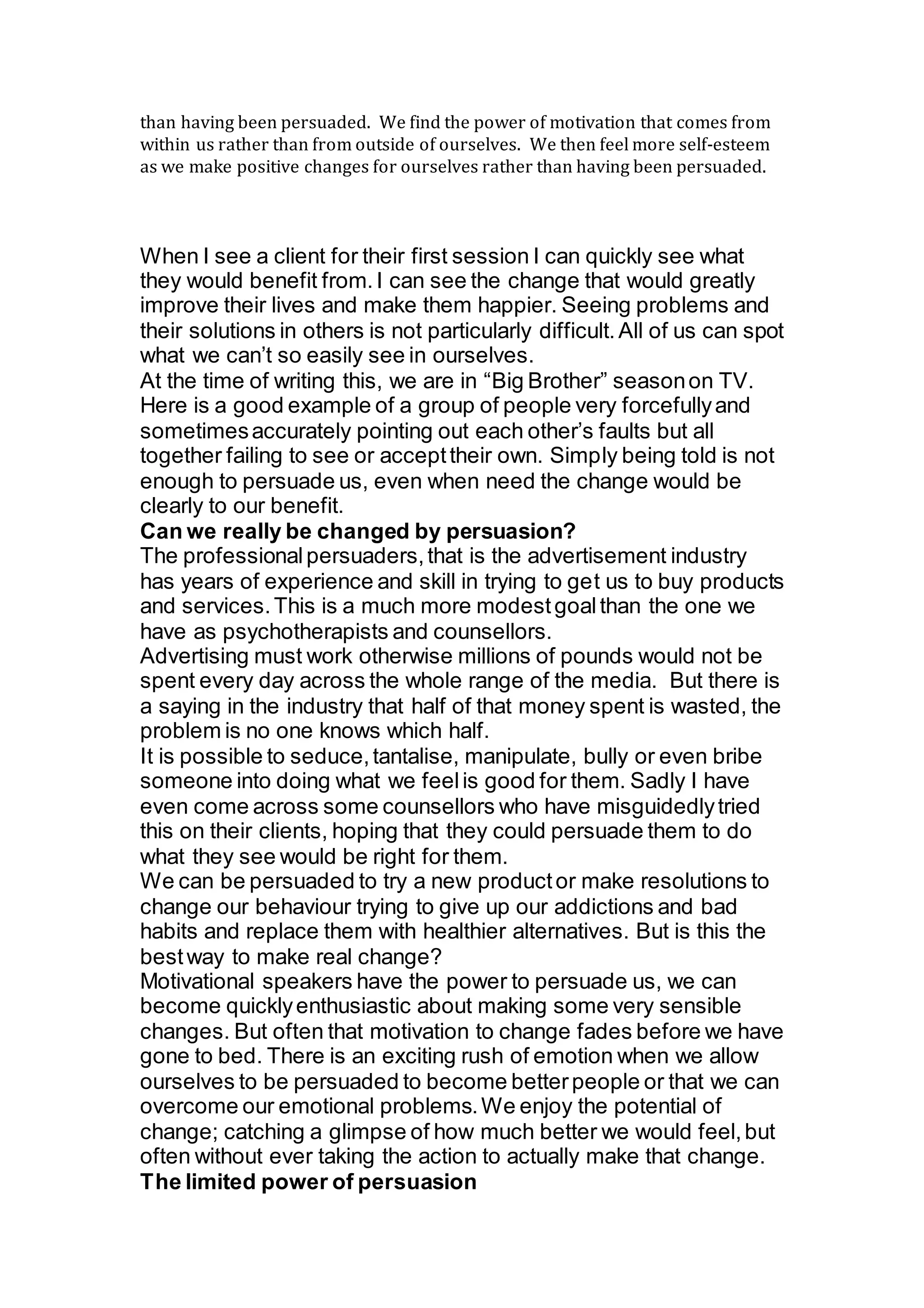 than having been persuaded. We find the power of motivation that comes from
within us rather than from outside of ourselves. We then feel more self-esteem
as we make positive changes for ourselves rather than having been persuaded.
When I see a client for their first session I can quickly see what
they would benefit from.I can see the change that would greatly
improve their lives and make them happier. Seeing problems and
their solutions in others is not particularly difficult.All of us can spot
what we can’t so easily see in ourselves.
At the time of writing this, we are in “Big Brother” seasonon TV.
Here is a good example of a group of people very forcefullyand
sometimesaccurately pointing out each other’s faults but all
together failing to see or accepttheir own. Simply being told is not
enough to persuade us, even when need the change would be
clearly to our benefit.
Can we really be changed by persuasion?
The professionalpersuaders,that is the advertisement industry
has years of experience and skill in trying to get us to buy products
and services.This is a much more modestgoalthan the one we
have as psychotherapists and counsellors.
Advertising must work otherwise millions of pounds would not be
spent every day across the whole range of the media. But there is
a saying in the industry that half of that money spent is wasted, the
problem is no one knows which half.
It is possible to seduce,tantalise, manipulate, bully or even bribe
someone into doing what we feelis good for them. Sadly I have
even come across some counsellors who have misguidedlytried
this on their clients, hoping that they could persuade them to do
what they see would be right for them.
We can be persuaded to try a new productor make resolutions to
change our behaviour trying to give up our addictions and bad
habits and replace them with healthier alternatives. But is this the
bestway to make real change?
Motivational speakers have the power to persuade us, we can
become quicklyenthusiastic about making some very sensible
changes. But often that motivation to change fades before we have
gone to bed. There is an exciting rush of emotion when we allow
ourselves to be persuaded to become betterpeople or that we can
overcome our emotional problems.We enjoy the potential of
change; catching a glimpse of how much better we would feel,but
often without ever taking the action to actually make that change.
The limited power of persuasion
 