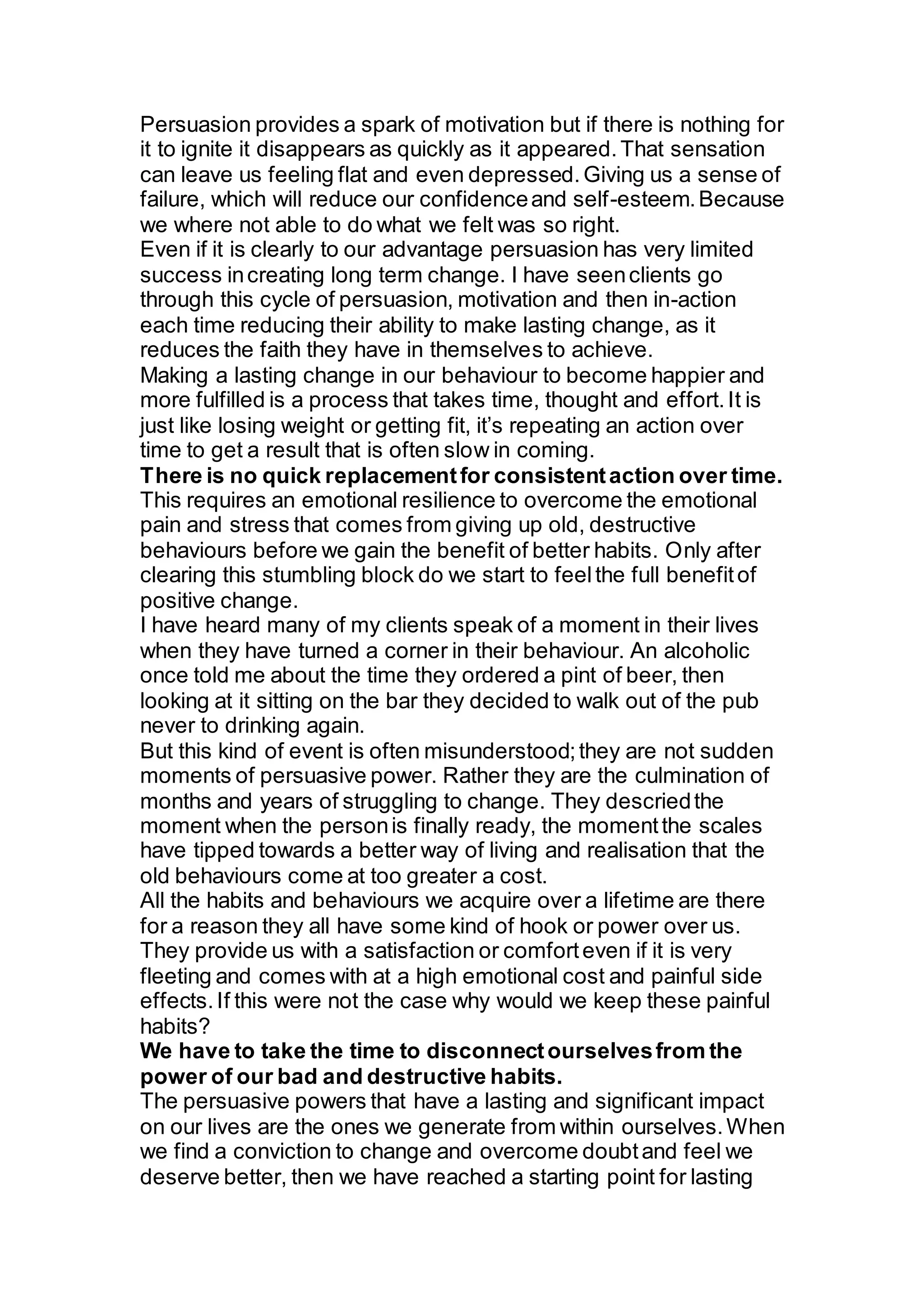 Persuasion provides a spark of motivation but if there is nothing for
it to ignite it disappears as quickly as it appeared.That sensation
can leave us feeling flat and even depressed.Giving us a sense of
failure, which will reduce our confidenceand self-esteem.Because
we where not able to do what we felt was so right.
Even if it is clearly to our advantage persuasion has very limited
success increating long term change. I have seenclients go
through this cycle of persuasion, motivation and then in-action
each time reducing their ability to make lasting change, as it
reduces the faith they have in themselves to achieve.
Making a lasting change in our behaviour to become happier and
more fulfilled is a process that takes time, thought and effort.It is
just like losing weight or getting fit, it’s repeating an action over
time to get a result that is often slow in coming.
There is no quick replacementfor consistentaction over time.
This requires an emotional resilience to overcome the emotional
pain and stress that comes from giving up old, destructive
behaviours before we gain the benefit of better habits. Only after
clearing this stumbling block do we start to feelthe full benefitof
positive change.
I have heard many of my clients speak of a moment in their lives
when they have turned a corner in their behaviour. An alcoholic
once told me about the time they ordered a pint of beer, then
looking at it sitting on the bar they decided to walk out of the pub
never to drinking again.
But this kind of event is often misunderstood;they are not sudden
moments of persuasive power. Rather they are the culmination of
months and years of struggling to change. They descriedthe
moment when the personis finally ready, the momentthe scales
have tipped towards a better way of living and realisation that the
old behaviours come at too greater a cost.
All the habits and behaviours we acquire over a lifetime are there
for a reason they all have some kind of hook or power over us.
They provide us with a satisfaction or comforteven if it is very
fleeting and comes with at a high emotional cost and painful side
effects.If this were not the case why would we keep these painful
habits?
We have to take the time to disconnectourselvesfrom the
power of our bad and destructive habits.
The persuasive powers that have a lasting and significant impact
on our lives are the ones we generate from within ourselves.When
we find a conviction to change and overcome doubtand feel we
deserve better, then we have reached a starting point for lasting
 