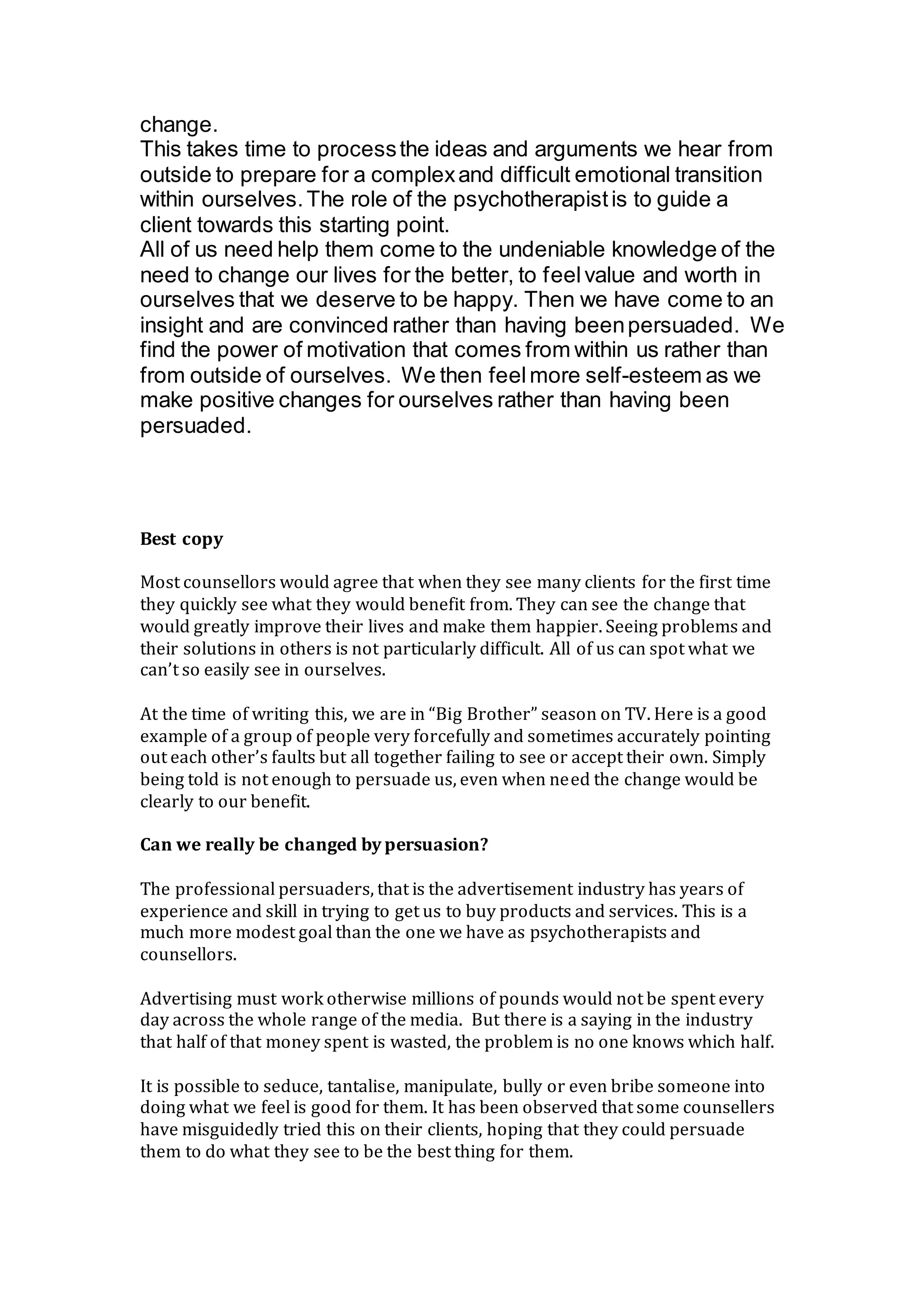 change.
This takes time to processthe ideas and arguments we hear from
outside to prepare for a complexand difficult emotional transition
within ourselves.The role of the psychotherapistis to guide a
client towards this starting point.
All of us need help them come to the undeniable knowledge of the
need to change our lives for the better, to feelvalue and worth in
ourselves that we deserve to be happy. Then we have come to an
insight and are convinced rather than having beenpersuaded. We
find the power of motivation that comes from within us rather than
from outside of ourselves. We then feelmore self-esteem as we
make positive changes for ourselves rather than having been
persuaded.
Best copy
Most counsellors would agree that when they see many clients for the first time
they quickly see what they would benefit from. They can see the change that
would greatly improve their lives and make them happier. Seeing problems and
their solutions in others is not particularly difficult. All of us can spot what we
can’t so easily see in ourselves.
At the time of writing this, we are in “Big Brother” season on TV. Here is a good
example of a group of people very forcefully and sometimes accurately pointing
out each other’s faults but all together failing to see or accept their own. Simply
being told is not enough to persuade us, even when need the change would be
clearly to our benefit.
Can we really be changed by persuasion?
The professional persuaders, that is the advertisement industry has years of
experience and skill in trying to get us to buy products and services. This is a
much more modest goal than the one we have as psychotherapists and
counsellors.
Advertising must work otherwise millions of pounds would not be spent every
day across the whole range of the media. But there is a saying in the industry
that half of that money spent is wasted, the problem is no one knows which half.
It is possible to seduce, tantalise, manipulate, bully or even bribe someone into
doing what we feel is good for them. It has been observed that some counsellers
have misguidedly tried this on their clients, hoping that they could persuade
them to do what they see to be the best thing for them.
 