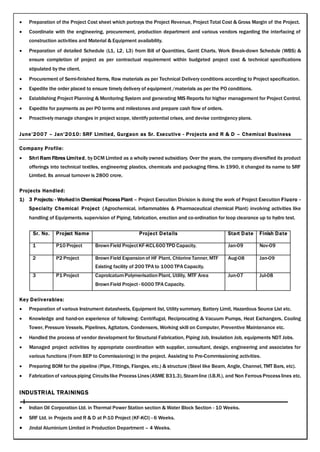  Preparation of the Project Cost sheet which portrays the Project Revenue, Project Total Cost & Gross Margin of the Project.
 Coordinate with the engineering, procurement, production department and various vendors regarding the interfacing of
construction activities and Material & Equipment availability.
 Preparation of detailed Schedule (L1, L2, L3) from Bill of Quantities, Gantt Charts, Work Break-down Schedule (WBS) &
ensure completion of project as per contractual requirement within budgeted project cost & technical specifications
stipulated by the client.
 Procurement of Semi-finished Items, Raw materials as per Technical Delivery conditions according to Project specification.
 Expedite the order placed to ensure timely delivery of equipment /materials as per the PO conditions.
 Establishing Project Planning & Monitoring System and generating MIS Reports for higher management for Project Control.
 Expedite for payments as per PO terms and milestones and prepare cash flow of orders.
 Proactively manage changes in project scope, identify potential crises, and devise contingency plans.
June’2007 – Jan’2010: SRF Limited, Gurgaon as Sr. Executive - Projects and R & D – Chemical Business
Company Profile:
 Shri Ram Fibres Limited, by DCM Limited as a wholly owned subsidiary. Over the years, the company diversified its product
offerings into technical textiles, engineering plastics, chemicals and packaging films. In 1990, it changed its name to SRF
Limited. Its annual turnover is 2800 crore.
Projects Handled:
1) 3 Projects: - Worked in Chemical Process Plant – Project Execution Division is doing the work of Project Execution Fluoro -
Specialty Chemical Project (Agrochemical, inflammables & Pharmaceutical chemical Plant) involving activities like
handling of Equipments, supervision of Piping, fabrication, erection and co-ordination for loop clearance up to hydro test.
Sr. No. Project Name Project Details Start Date Finish Date
1 P10 Project BrownField ProjectKF-KCL600 TPD Capacity. Jan-09 Nov-09
2 P2 Project BrownField Expansion of HF Plant, Chlorine Tanner,MTF Aug-08 Jan-09
Existing facility of 200 TPA to 1000 TPA Capacity.
3 P1 Project CaprolcatumPolymerisation Plant, Utility, MTF Area Jun-07 Jul-08
BrownField Project - 6000 TPA Capacity.
Key Deliverables:
 Preparation of various Instrument datasheets, Equipment list, Utility summary, Battery Limit, Hazardous Source List etc.
 Knowledge and hand-on experience of following: Centrifugal, Reciprocating & Vacuum Pumps, Heat Exchangers, Cooling
Tower, Pressure Vessels, Pipelines, Agitators, Condensers, Working skill on Computer, Preventive Maintenance etc.
 Handled the process of vendor development for Structural Fabrication, Piping Job, Insulation Job, equipments NDT Jobs.
 Managed project activities by appropriate coordination with supplier, consultant, design, engineering and associates for
various functions (From BEP to Commissioning) in the project. Assisting to Pre-Commissioning activities.
 Preparing BOM for the pipeline (Pipe, Fittings, Flanges, etc.) & structure (Steel like Beam, Angle, Channel, TMT Bars, etc).
 Fabricationof various piping Circuits like Process Lines (ASME B31.3),Steamline (I.B.R.), and Non Ferrous Process lines etc.
INDUSTRIAL TRAININGS
 Indian Oil Corporation Ltd. in Thermal Power Station section & Water Block Section - 10 Weeks.
 SRF Ltd. in Projects and R & D at P-10 Project (KF-KCl) - 6 Weeks.
 Jindal Aluminium Limited in Production Department – 4 Weeks.
 