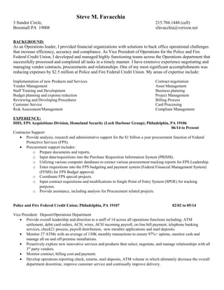 Steve M. Favacchia
3 Sundor Circle, 215.704.1448 (cell)
Broomall PA 19008 sfavacchia@verizon.net
BACKGROUND:
As an Operations leader, I provided financial organizations with solutions to back office operational challenges
that increase efficiency, accuracy and compliance. As Vice President of Operations for the Police and Fire
Federal Credit Union, I developed and managed highly functioning teams across the Operations department that
successfully processed and completed all tasks in a timely manner. I have extensive experience negotiating and
managing vendor contracts, procurements and relationships. One of my most significant accomplishments was
reducing expenses by $2.5 million at Police and Fire Federal Credit Union. My areas of expertise include:
Implementation of new Products and Services Contract negotiation
Vendor Management Asset Management
Staff Training and Development Business planning
Budget planning and expense reduction Project Management
Reviewing and Developing Procedures Billing Process
Customer Service Card Processing
Risk Assessment/Management Compliant Management
EXPERIENCE:
DHS, FPS Acquisitions Division, Homeland Security (Loch Harbour Group); Philadelphia, PA 19106
06/14 to Present
Contractor Support:
• Provide analysis, research and administrative support for the $1 billion a year procurement function of Federal
Protective Services (FPS).
• Procurement support includes:
o Prepare documents and reports.
o Input data/requisitions into the Purchase Requisition Information System (PRISM).
o Utilizing various computer databases to extract various procurement tracking reports for FPS Leadership.
o Enter requisitions into the FPS budgeting and payment system (Federal Financial Management System)
(FFMS) for FPS Budget approval.
o Coordinate FPS special projects.
o Input contract requisitions and modifications in Single Point of Entry System (SPOE) for tracking
purposes.
o Provide assistance, including analysis for Procurement related projects.
Police and Fire Federal Credit Union; Philadelphia, PA 19107 02/02 to 05/14
Vice President: Deposit/Operations Department
• Provide overall leadership and direction to a staff of 14 across all operations functions including; ATM
settlement, debit card orders, ACH, wires, ACH incoming payroll, on line bill payment, telephone banking
services, check21 process, payroll distribution, new member applications and mail deposits.
• Monitor 27 ATMs with an average of 130K monthly transactions to ensure 97%+ uptime, monitor cash and
manage all on and off-premise installations.
• Proactively explore new innovative services and products then select, negotiate, and manage relationships with all
3rd
party vendors.
• Monitor contract, billing cost and payment.
• Develop operations reporting check, returns, mail deposits, ATM volume in which ultimately decrease the overall
department downtime, improve customer service and continually improve delivery.
 