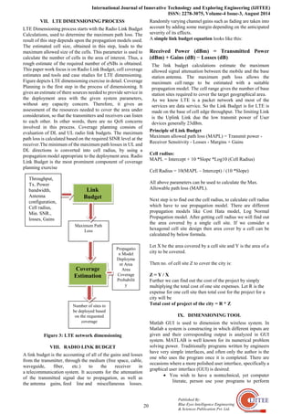 International Journal of Innovative Technology and Exploring Engineering (IJITEE)
ISSN: 2278-3075, Volume-4 Issue-3, August 2014
20
Published By:
Blue Eyes Intelligence Engineering
& Sciences Publication Pvt. Ltd.
VII. LTE DIMENSIONING PROCESS
LTE Dimensioning process starts with the Radio Link Budget
Calculations, used to determine the maximum path loss. The
result of this step depends upon the propagation models used.
The estimated cell size, obtained in this step, leads to the
maximum allowed size of the cells. This parameter is used to
calculate the number of cells in the area of interest. Thus, a
rough estimate of the required number of eNBs is obtained.
This paper work focus is on Radio Link Budget, cell coverage
estimates and tools and case studies for LTE dimensioning.
Figure depicts LTE dimensioning exercise in detail. Coverage
Planning is the first step in the process of dimensioning. It
gives an estimate of there sources needed to provide service in
the deployment area with the given system parameters,
without any capacity concern. Therefore, it gives an
assessment of the resources needed to cover the area under
consideration, so that the transmitters and receivers can listen
to each other. In other words, there are no QoS concerns
involved in this process. Coverage planning consists of
evaluation of DL and UL radio link budgets. The maximum
path loss is calculated based on the required SINR level at the
receiver.The minimum of the maximum path losses in UL and
DL directions is converted into cell radius, by using a
propagation model appropriate to the deployment area. Radio
Link Budget is the most prominent component of coverage
planning exercise
Figure 3: LTE network dimensioning
VIII. RADIO LINK BUDGET
A link budget is the accounting of all of the gains and losses
from the transmitter, through the medium (free space, cable,
waveguide, fiber, etc.) to the receiver in
a telecommunication system. It accounts for the attenuation
of the transmitted signal due to propagation, as well as
the antenna gains, feed line and miscellaneous losses.
Randomly varying channel gains such as fading are taken into
account by adding some margin depending on the anticipated
severity of its effects.
A simple link budget equation looks like this:
Received Power (dBm) = Transmitted Power
(dBm) + Gains (dB) − Losses (dB)
The link budget calculations estimate the maximum
allowed signal attenuation between the mobile and the base
station antenna. The maximum path loss allows the
maximum cell range to be estimated with a suitable
propagation model. The cell range gives the number of base
station sites required to cover the target geographical area.
As we know LTE is a packet network and most of the
services are data service. So the Link Budget is for LTE is
made on the base of cell edge throughput. The limiting Link
is the Uplink Link due the low transmit power of User
devices generally 23dBm.
Principle of Link Budget
Maximum allowed path loss (MAPL) = Transmit power -
Receiver Sensitivity - Losses - Margins + Gains
Cell radius:
MAPL = Intercept + 10 *Slope *Log10 (Cell Radius)
Cell Radius = 10(MAPL – Intercept) / (10 *Slope)
All above parameters can be used to calculate the Max.
Allowable path loss (MAPL).
Next step is to find out the cell radius, to calculate cell radius
which have to use propagation model. There are different
propagation models like Cost Hata model, Log Normal
Propagation model. After getting cell radius we will find out
the area covered by a single cell site. If we consider a
hexagonal cell site design then area cover by a cell can be
calculated by below formula.
Let X be the area covered by a cell site and Y is the area of a
city to be covered.
Then no. of cell site Z to cover the city is:
Z = Y / X
Further we can find out the cost of the project by simply
multiplying the total cost of one site expenses. Let R is the
expense for one cell site then total cost for the project for a
city will be
Total cost of project of the city = R * Z
IX. DIMENSIONING TOOL
Matlab GUI is used to dimension the wireless system. In
Matlab a system is constructing in which different inputs are
given and their corresponding output is analyzed in GUI
system. MATLAB is well known for its numerical problem
solving power. Traditionally programs written by engineers
have very simple interfaces, and often only the author is the
one who uses the program once it is completed. There are
occasions where a more polished user interface, specifically a
graphical user interface (GUI) is desired:
• You wish to have a nontechnical, yet computer
literate, person use your programs to perform
Link
Budget
Coverage
Estimation
Maximum Path
Loss
Number of sites to
be deployed based
on the requested
coverage
Propagatio
n Model
Deployme
nt Area
Area
Coverage
Probabilit
y
Throughput,
Tx. Power
bandwidth,
Antenna
configuration,
Cell radius,
Min. SNR.,
losses, Gains
 