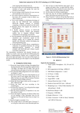 Radio Link Analysis for 4G TD- LTE Technology at 2.3 GHz Frequency
21
Published By:
Blue Eyes Intelligence Engineering
& Sciences Publication Pvt. Ltd.
some ongoing data analysis task, etc.
• You wish to share your tool (program(s)) with other
members of your work group, but want the
interface to be friendly.
• You are writing a utility function for your own use
and would like it to be easy to use
• You wish to build an interactive demonstration to
best show off a concept or idea to others, e.g.,
others students etc.
• You or your company is a third-party developer of
tools for the MATLAB user community
MATLAB flagship software in scientific
computing, is extensively used all over the world.
• Particular factors that support the selection of
MATLAB are:
• A flexible software structure of MATLAB
comprising libraries, models, and programs
enables one to integrate different model
components in one package conveniently.
• Fast development with MATLAB using powerful
calculation and visualization means of the
package enables one to expand the software
quickly and efficiently without developing any
extra programming tools.
• A wide selection of TOOL Boxes, comprehensive
collections of predefined functions for solving
application‐specific problems, is already
available with MATLAB and is likely to grow
even faster in the future.
The intermediate calculations and detailed formulas are
coded. As a result, a user can use the tool without going into
details of implementation. Ideally, user is required to look
only at the input and output. User can enter all the inputs on
box and can then directly go to the output to view the detailed
results.
X. WORKING WITH TOOL
1. Choose the Target Uplink Cell Edge Throughput from
the drop down list. We have kept three option for this
128 Kbps, 256 Kbps and 512 Kbps. This can be
selected based on the types of service to be offered.
2. Now select the TDD configuration to be used. Options
are Mode 0, 1 and 2.
3. Select the UE Power, The most of the Handset are of
the power class B and support Max Power of 23
dBm, but there are some CPEs (Customer Premises
Equipment) which 30 dBm of Power.
4. Choose the Noise figure which can be in range of 3
dB, 3.5dB and 4 dB.
5. Choose the Gain and Loss according to the
morphologies.
6. Now press the “Execute 1” you will get the first output
as a max allowable path loss.
7. After this choose frequency of operation is my case
this will be 2.3 GHz.
8. Choose the height of antenna. For Dense Urban Area
we are keeping it 20m, Sub-urban Area we are
keeping it as 25m and for Rural Area we kept it as
30m,
9. Receiver height is normally 1.5 m.
10. Put a rough value in cell radius press “Execute 2”,
we will get as value next to max allowable path loss.
11. Now we have to make both the value equal , try to
change cell radius value to make both the values ,
When both the values matches for some value of cell
radius , that will be the resultant cell radius.
12. Get the radius for all three morphologies.
13. Enter the area for all three morphologies wised
urban, Sub-urban area and rural for a city.
14. Press “Execute 3” and we will get the final outs as
Cell Sites for each morphologies and Total count for
a city.
Figure 4: MATLAB Dimensioning Tool
XI. RESULT
Inputs for the simulation
1. Target Uplink Throughputs: 128, 256 and 512
Kbps
2. MCS supported at Cell Edge : QPSK 0.5
3. TDD Mode Configuration = 1 and 2
4. UE Power : 23 dBm
5. Noise Figure =4 dB
6. Target SINR = -4 dB
7. Antenna Directivity Gain =17 dBi
8. Handover Gain and ICIC Gain = 1dB each
9. Morphology Loss = Urban 30 dB, Suburban =25
dB and Rural = 20 dB
10. Interference Margin= 6 dB
11. Frequency =2300 MHz
12. Height of Receiver = 1.5m
13. Clutter Correction= 0 dB for Rural, Suburban
and 3 dB for Urban area.
 
