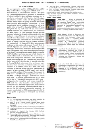 Radio Link Analysis for 4G TD- LTE Technology at 2.3 GHz Frequency
23
Published By:
Blue Eyes Intelligence Engineering
& Sciences Publication Pvt. Ltd.
XII. CONCLUSION
We have captured the result for 128 Kbps, 256 Kbps and 512
Kbps for TDD Mode 1 Configuration and TDD Mode 2.
From the results we can conclude the if we use 128 Kbps of
cell Target throughput then a city be planned for minimum no
of cell sites and for 512 Kbps cell Target throughput then we
can plan the maximum cell sites.The choice of cell throughput
depend on the operator what is cell throughput they want
which is directly impact the quality of network which come
with some cost. While making a choice of the Cell target
throughput the keep in mind Cost of network as well as the
quality of the services. If we decide the 512 Kbps cell Target
throughput then we need more cell cite which increase
COPEX and well as OPEX for the network. But when we use
128 Kbps Target Cell Edge throughput then we need less
number of cell sites, but the quality of the network will be less.
So there is a trade-off between the network service quality and
network Cost. Then we have a one more choice where we
have change scarifies some money and increase the network
quality up to some extent, the choice is 256 Kbps in which is
lies between both 128 Kbps and 512 Kbps which provides
moderate service quality and moderate Network Cost. So
network Operator can choose 256 Kbps Cell Target
Throughput. Now we have other choice of choosing the TDD
mode configuration which can be decided based on the types
of services. If a network Operator want to deploy service like
VOIP which have need same data rates in both direction i.e.
uplink and downlink. So it will better that one can choose a
TDD mode configuration which have same percentage of
uplink and downlink time and TDD mode will provide this
facility which is 50 % downlink and 50 % uplink timing. But
in Country like India where most of the services are heavy
download where most of the people do movie download song
download. If an operator choose TDD mode 1 for heavy
download service type network the uplink resources will be
wasted. So better to choose the TDD mode 2 which provide
more downlink sub frame 60% percentage. If we compare the
TDD mode 1 and TDD mode 2 Configuration Cell count for
256 Kbps Cell Target throughput , need more cell sites in
TDD mode 2 to cover the same area because the cell radius
will be less in TDD mode 2 as compare two TDD mode 1
configuration. So from all the result we can conclude that
TDD mode 2 is a better choice for a network operator in a
country like India if he want to provide the more download
services like web browsing, unlimited download types of
services. But this will cost an operator for some cost. An
operator can also think on TDD mode configuration 1 if his
service profile is symmetric for both uplink and downlink
traffic.
REFERENCES
[1] Lte - The Umts Long Term Evolution from Theory To Practice 2nd
Edition by Stefania Sesia , Issam Toufik, Matthew Baker
[2] 3GPP TS 36.300 “Evolved Universal Terrestrial Radio Access
(E-UTRA), Evolved Universal Terrestrial Radio Access Network
(E-UTRAN).
[3] LTE the Future of Mobile Broadband Technology by Verizon Wireless
[4] “Long Term Evolution (LTE): an introduction,” Ericsson White paper,
October 2007.
[5] Introduction to Graphical User Interface (GUI) MATLAB
“http://ewh.ieee.org/r8/uae/GUI.pdf”.
[6] Dimensioning of LTE Network, Description of Models and Tool,
Coverage and Capacity Estimation of 3GPP Long Term Evolution
radio interface by Abdul Basit, Syed. February, 2009
[7] 3GPP TS 24.302: “Access to the 3GPP Evolved Packet Core (EPC) via
Non-3GPP Access Networks”.
[8] 3GPP TS 36.331: “Evolved Universal Terrestrial Radio Access
(E-UTRAN); Radio Resource Control (RRC) Protocol Specification”
[9] 3GPP TS 36.401: “Evolved Universal Terrestrial Radio Access
Network (E-UTRAN); Architecture Description”
[10] LTE, The UMTS long Terms Evolution: From Theory to Practice
[11] “Long Term Evolution (LTE) Technical Overview’’, Motorola.
Retrieved July 3, 2010.
Author’s Biographies
Nisha Malik B.Tech in Electronics &
Communication Engineering from School of science
and Engineering Khanpur Kalan , BPS Mahila
University in 2012. She is pursing M.tech degree in
Electronics & Communication Engineering from
Bhagwan Parshuram College of
Engineering,Deenbandhu Chhotu Ram University of
Science & Technology Murthal University in 2014.
Rohit Khattar, B.Tech is Electronics and
Communication Engineering from KUK University
and M.tech from Deenbandhu Chhotu Ram
University of Science & Technology Murthal
University and Working as Assistant Professor in
Electronics & Communication Engineering
department at Bhagwan Parshuram College of
Engineering and research include next generation
telecommunication technologies.
Amit Vatsh M.Tech , B.Tech in Electronics &
Communication Engineering from School of
science and Engineering MDU Rohtak and
Working as Assistant Professor in Electronics and
Communications Depts. at Innovative Institute of
Technology and Management , Sonepat and
research in Wireless Field.
Sukhvinder Malik B.E. in Electronics and
Communication Engineering from MDU Rohtak in
2010 with Honours. Having more than 4 years of
experience in LTE development industry in
different fields i.e. Radio, Protocol testing, Quality
Assurance etc.
 