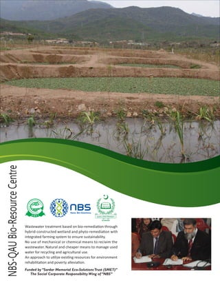 NBS-QAUBio-ResourceCentre
Wastewater treatment based on bio-remedia on through
hybrid-constructed wetland and phyto-remedia on with
integrated farming system to ensure sustainability.
No use of mechanical or chemical means to reclaim the
wastewater. Natural and cheaper means to manage used
water for recycling and agricultural use.
An approach to u lize exis ng resources for environment
rehabilita on and poverty allevia on.
Funded by “Sardar Memorial Eco-SolutionsTrust (SMET)”
The Social Corporate Responsibility Wing of “NBS”
UTIOL NOS T-
R
O
U
C
S
E
T
LAIROM
E
M SR AA RD
 