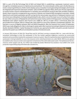 NBS is a part of the Bio-Technology Park of QAU and helped QAU in establishing a wastewater treatment system
through bio-remedia on process in a hybrid constructed wetland. The reclaimed water will be used in the Bio-Resource
Center comprising 30-40 acres of QAU land to display various innova ve income genera ng technologies which would
be integrated with liquid and solid waste sanita on. QAU and NBS has signed an MoU, which joins the two organiza on
to conduct further research and development in sanita on area and help the society to deal with sanita on problems.
Quaid-i-Azam University is recognized as top university in Pakistan and ranked at 69th among best universi es. Ini ally
departments and hostels wastewater was le running into the natural water way without or inadequate treatment and
this stream was ending down into Rawal Lake pollu ng the Lake, which is one of the major source of surface fresh water
for two million consumers of Rawalpindi and Cantonment areas mainly used for drinking purpose. According to WASA
Rawalpindi total coliform bacteria were found to be 11000 per 100 mL of water which is enormously above the
permissible limit of 150 per 100 mL in Rawal Lake, total coliforms is one of the indicators of wastewater pollu on. This
had been a source of li ga on between QAU and WASA Rawalpindi. A er the Supreme Court verdict of September
2010 it was made obligatory for QAU to discharge its waste water a er treatment according to Na onal Environmental
Quality Standards (NEQSs). Capital Development Authority was approached by QAU and paid to provide treatment
plantbutthissystemwasineﬃcientandobsoletetoproducethedesiredresults.
In January 2012 alumni of QAU (Dr. Yousaf Riaz and Dr. Asif Riaz) running a company NBS Inc., came with the bio-
remediaon technology to treat the wastewater of the ﬁve hostels applying indigenous resources by constructed
wetland and successfully installed the wastewater treatment system. Now this wetland has been established and QAU
wastewater is being treated for its use in bio-resource center and all parameters are under NEQS. NBS has also agreed
to establish a bio-resource center and cooperate in treatment of the en re QAU waste water. The wetland and the bio-
resource center project cost Rs. 4.5 million was funded by Sardar Memorial Eco-solu ons Trust (SMET) the social
corporateresponsibilitywingoftheNanoBio-solu onsInc.
 