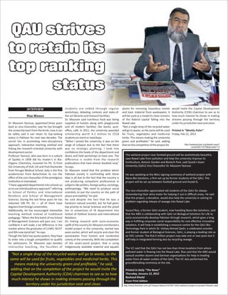 “Not a single drop of the recycled water will go to waste, as the
same will be used for fruits, vegetables and medicinal herbs. This
means making the university green and proﬁtable,” he said,
adding that on the comple on of the project he would invite the
Capital Development Authority (CDA) chairman to see as to how
much interest he shows in making streams passing through the
territory under his jurisdic on neat and clean.
QAU strivesQAU strives
to retain itsto retain its
top rankingtop ranking
statusstatus
QAU strives
to retain its
top ranking
status
Dr. Masoom Yasinzai, appointed three years
back as vice-chancellor, says he has brought
the university back from the brink; now it can
be safely said it can retain its top-ranking
status in Pakistan for next two decades. The
secret lies in promo ng inter-disciplinary
approach, interac ve teaching method and
linking the research-oriented university with
developmentsector.
Professor Yasinzai, who was born in a suburb
of Que a in 1958 did his master’s in Bio-
Organic Chemistry, received his Ph. D from
the University of Hull, UK and Post-Doctorate
from Perugia Medical School, Italy is the ﬁrst
academician from Balochistan to run the
oﬃce of the vice chancellor of the pres gious
ins tu oninIslamabad.
“Ihaveupgradeddepartmentsintoschoolsso
astouseinterdisciplinaryapproach”referring
to School of Poli cs and Interna onal
Rela ons and School of Management
Sciences. During the last three years he has
inducted 100 Ph. Ds — all of them have
degreesfromforeignuniversi es.
Addi onally, he has encouraged interac ve
teaching method instead of tradi onal
pedagogy. “When the ﬁrst batch of my School
of Management Sciences will pass out, I am
conﬁdent it will make a lot diﬀerence in the
market where the graduates of LUMS, NUST
and IBA nowstandtall,”hesays.
Though the QAU has quota system, they have
to enter into a tough compe on to qualify
for admissions. Dr. Masoom says besides
interac ve teaching, the facul es of
students are ve ed through regular
workshops, deba ng contests and state-of-
the-artlibrariesandresearchfacili es.
Dr. Masoom said nutri ous food was being
supplied at hostels along with playgrounds
and all modern facili es like banks, post-
oﬃce, café. In 2011, the university awarded
scholarship worth 4.1 million to 2318
studentsonmeritorneedbase.
“When I joined the university, it was on the
verge of collapse due to the fact that there
was no strategic planning. I took into
conﬁdence the heads of the department and
deans and held workshops to have one. The
diﬀerence is visible from the research
publica ons that have almost doubled now,”
hesays.
Dr. Masoom noted that the problem which
Pakistan society is confron ng with these
days is all due to the fact that the country is
not producing competent professional in
subjects like poli cs, foreign policy, sociology,
anthropology. “We need to produce social
scien sts to put the country on the path of
peaceandstability,”hesaid.
He said despite the fact that he was a
hardcore natural scien st, but he had given
top priority to Social Sciences and the proof
lies in conversion of IR department into
School of Poli cal Science and Interna onal
Rela ons.
On linking research with socio-economic
upli of thecountry Dr.Masoom men oned a
model project in the university, started two
years earlier, which will recycle and clean the
wastewater from hostels and residen al
colony of the university. With the comple on
of the seven-pond project, that is using
indigenously available material and aqua c
plants for removing hazardous metals
and toxic material from wastewater, it
will be used as a model to clean streams
of the federal capital falling into the
RawalLake.
“Not a single drop of the recycled water
willgo to waste,as the same willbe used
for fruits, vegetables and medicinal
herbs. This means making the university
green and proﬁtable,” he said, adding
thatonthecomple onoftheprojecthe
would invite the Capital Development
Authority (CDA) chairman to see as to
how much interest he shows in making
streams passing through the territory
underhisjurisdic onneatandclean.
Printed in “Weekly Pulse”
Friday, Feb 22, 2013
INTERVIEW
Riaz Missen
The wetland project near football ground will be aesthe cally beau ful,
save Rawal Lake from pollu on and help the university improve its
hor culture, Botanic Garden and Biotech Park, said Quaid-i-Azam
University (QAU) Vice Chancellor Dr. Masoom Yasinzai.
He was speaking at the MoU signing ceremony of wetland project with
Nano-Bio Solu ons, a ﬁrm set up by former students of the QAU. The
project will be set up between football ground and Hostel-6.
The vice-chancellor appreciated old students of the QAU for always
remembering their alma mater for helping it out in diﬃcult areas. He said
that the project, a dona on, would also help the university in solving its
problem regarding release of sewage into Rawal Lake.
Yousuf Riaz, a former QAU student, now handling Nano-Bio Solu ons, said
that the NBS is collabora ng with QAU on Biological Solu ons for Life to
socio-economically develop Pakistan through research, which goes a long
way in fulﬁlling corporate social responsibility for cost eﬀec ve innova ve
solu ons. It will help in establishing a resource centre for the QAU Bio-
Technology Park in which Dr. Ish aq Ahmad Qadri, a celebrated scien st
and former student of Biological Sciences, QAU, is playing a leading role as
an HEC scholar. The Rs4.5 million project may take one or two years but it
will help in integrated farming also by recycling sewage.
The VC said that the QAU has not less than three loca ons from where
polluted water is ﬂowing into the Rawal Lake. Riaz said that the NBS would
consult another alumni and German organisa ons for help in trea ng
water from all water outlets of the QAU. The VC also performed the
groundbreaking ceremony at the site.
Printed in Daily “The News”
Thursday, January 12, 2012
Rasheed Khalid
From Print Edi on
http://www.thenews.com.pk/Todays-News-6-87087-QAU-wetland-project-to-protect-Rawal-Lake
http://weeklypulse.org/details.aspx?
contentID=3315&storylist=13
 