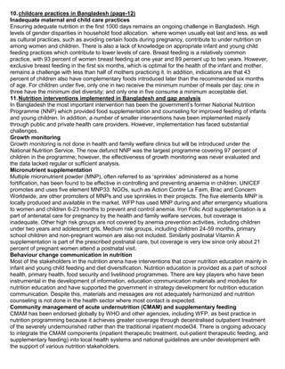 10.childcare practices in Bangladesh (page-12)
Inadequate maternal and child care practices
Ensuring adequate nutrition in the first 1000 days remains an ongoing challenge in Bangladesh. High
levels of gender disparities in household food allocation. where women usually eat last and less, as well
as cultural practices, such as avoiding certain foods during pregnancy, contribute to under nutrition on
among women and children. There is also a lack of knowledge on appropriate infant and young child
feeding practices which contribute to lower levels of care. Breast feeding is a relatively common
practice, with 93 percent of women breast feeding at one year and 89 percent up to two years. However,
exclusive breast feeding in the first six months, which is optimal for the health of the infant and mother,
remains a challenge with less than half of mothers practicing it. In addition, indications are that 43
percent of children also have complementary foods introduced later than the recommended six months
of age. For children under five, only one in two receive the minimum number of meals per day; one in
three have the minimum diet diversity; and only one in five consume a minimum acceptable diet.
11.Nutrition interventions implemented in Bangladesh and gap analysis
In Bangladesh the most important intervention has been the government’s former National Nutrition
Programme (NNP) which provided food supplementation and counseling for improved feeding of infants
and young children. In addition, a number of smaller interventions have been implemented mainly
through public and private health care providers. However, implementation has faced substantial
challenges.
Growth monitoring
Growth monitoring is not done in health and family welfare clinics but will be introduced under the
National Nutrition Service. The now defunct NNP was the largest programme covering 97 percent of
children in the programme; however, the effectiveness of growth monitoring was never evaluated and
the data lacked regular or sufficient analysis.
Micronutrient supplementation
Multiple micronutrient powder (MNP), often referred to as ‘sprinkles’ administered as a home
fortification, has been found to be effective in controlling and preventing anaemia in children. UNICEF
promotes and uses five element MNP33. NGOs, such as Action Contre La Faim, Brac and Concern
Worldwide, are other promoters of MNPs and use sprinkles in their projects. The five elements MNP is
locally produced and available in the market. WFP has used MNP during and after emergency situations
to women and children 6-23 months to prevent and control anemia. Iron Folic Acid supplementation is a
part of antenatal care for pregnancy by the health and family welfare services, but coverage is
inadequate. Other high risk groups are not covered by anemia prevention activities, including children
under two years and adolescent grls. Medium risk groups, including children 24-59 months, primary
school children and non-pregnant women are also not included. Similarly postnatal Vitamin A
supplementation is part of the prescribed postnatal care, but coverage is very low since only about 21
percent of pregnant women attend a postnatal visit.
Behaviour change communication in nutrition
Most of the stakeholders in the nutrition arena have interventions that cover nutrition education mainly in
infant and young child feeding and diet diversification. Nutrition education is provided as a part of school
health, primary health, food security and livelihood programmes. There are key players who have been
instrumental in the development of information, education communication materials and modules for
nutrition education and have supported the government in strategy development for nutrition education
communication. Despite this, materials and messages are not adequately harmonized and nutrition
counseling is not done in the health sector where most contact is expected.
Community management of acute undernutrition (CMAM) and supplementary feeding
CMAM has been endorsed globally by WHO and other agencies, including WFP, as best practice in
nutrition programming because it achieves greater coverage through decentralised outpatient treatment
of the severely undernourished rather than the traditional inpatient model34. There is ongoing advocacy
to integrate the CMAM components (inpatient therapeutic treatment, out-patient therapeutic feeding, and
supplementary feeding) into local health systems and national guidelines are under development with
the support of various nutrition stakeholders.
 