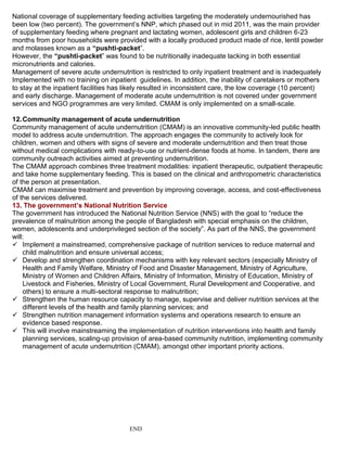 National coverage of supplementary feeding activities targeting the moderately undernourished has
been low (two percent). The government’s NNP, which phased out in mid 2011, was the main provider
of supplementary feeding where pregnant and lactating women, adolescent girls and children 6-23
months from poor households were provided with a locally produced product made of rice, lentil powder
and molasses known as a “pushti-packet”.
However, the “pushti-packet” was found to be nutritionally inadequate lacking in both essential
micronutrients and calories.
Management of severe acute undernutrition is restricted to only inpatient treatment and is inadequately
Implemented with no training on inpatient guidelines. In addition, the inability of caretakers or mothers
to stay at the inpatient facilities has likely resulted in inconsistent care, the low coverage (10 percent)
and early discharge. Management of moderate acute undernutrition is not covered under government
services and NGO programmes are very limited. CMAM is only implemented on a small-scale.
12.Community management of acute undernutrition
Community management of acute undernutrition (CMAM) is an innovative community-led public health
model to address acute undernutrition. The approach engages the community to actively look for
children, women and others with signs of severe and moderate undernutrition and then treat those
without medical complications with ready-to-use or nutrient-dense foods at home. In tandem, there are
community outreach activities aimed at preventing undernutrition.
The CMAM approach combines three treatment modalities: inpatient therapeutic, outpatient therapeutic
and take home supplementary feeding. This is based on the clinical and anthropometric characteristics
of the person at presentation.
CMAM can maximise treatment and prevention by improving coverage, access, and cost-effectiveness
of the services delivered.
13. The government’s National Nutrition Service
The government has introduced the National Nutrition Service (NNS) with the goal to “reduce the
prevalence of malnutrition among the people of Bangladesh with special emphasis on the children,
women, adolescents and underprivileged section of the society”. As part of the NNS, the government
will:
 Implement a mainstreamed, comprehensive package of nutrition services to reduce maternal and
child malnutrition and ensure universal access;
 Develop and strengthen coordination mechanisms with key relevant sectors (especially Ministry of
Health and Family Welfare, Ministry of Food and Disaster Management, Ministry of Agriculture,
Ministry of Women and Children Affairs, Ministry of Information, Ministry of Education, Ministry of
Livestock and Fisheries, Ministry of Local Government, Rural Development and Cooperative, and
others) to ensure a multi-sectoral response to malnutrition;
 Strengthen the human resource capacity to manage, supervise and deliver nutrition services at the
different levels of the health and family planning services; and
 Strengthen nutrition management information systems and operations research to ensure an
evidence based response.
 This will involve mainstreaming the implementation of nutrition interventions into health and family
planning services, scaling-up provision of area-based community nutrition, implementing community
management of acute undernutrition (CMAM), amongst other important priority actions.
END
 