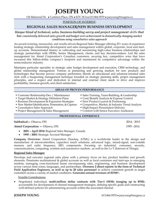 JOSEPH YOUNG
136 Balmoral Dr. ● Carleton Place, ON ● K7C 0C4 ● 613.866.9570 ● joeyoung@magma.ca
POSITION OF INTEREST:
REGIONAL SALES MANAGER/NEW BUSINESS DEVELOPMENT
Unique blend of technical, sales, business-building savvy and project management skills that
has consistently delivered sales growth and budget over-achievement in dramatically changing market
conditions using consultative sales approach
An award-winning, resourceful, and results-driven Regional Sales Manager offering 25+ years of experience
leading strategic relationship development and sales management within global, corporate, local and start-
up accounts. Demonstrated history in cultivating and maximizing high-value business relationships and
strategic partnerships with OEMs, Senior Management, clients, and key decision-makers. Led the sales
management for Atmel Corporation’s Canadian customers, securing key, competitive wins that have
increased this billion-dollar company’s footprint and maintained its competitive advantage within the
semiconductor industry.
Maintains particular speciality in strategic sales budget development and execution, CRM technology, and
global relationship management. Veteran at pioneering and growing markets for new products and
technologies that become proven company performers; blends an educational and solutions-oriented sales
style with a burgeoning management technique founded on strategic planning skills, project management
principles, and a respect and dedication to internal and external client needs to drive and improve
profitability, business growth, and client satisfaction.
AREAS OF PROVEN PERFORMANCE
• Customer Relationship Dev./ Maintenance
• Target Market & Strategy Definition Plans
• Business Development & Expansion Strategies
• New Market Identification, Penetration, & Capture
• Consultative Sales Approach
• Project Management & Sales Management
• Sales Training, Team-Building, & Leadership
• Cost/Benefit Analysis & Expense Control
• New Product Launch & Positioning
• Competitive, Market, & Industry Trend Analysis
• High-Impact Presentation Delivery
• Comfort with Senior Executive Audiences
PROFESSIONAL EXPERIENCE
Sabbatical— Ottawa, ON 2014 - 2015
Atmel Corporation — Ottawa, ON 1995 –2014
• 2001 – April 2014: Regional Sales Manager, Canada
• 1995 – 2001: Strategic Account Manager
Company Overview: Atmel Corporation (Nasdaq: ATML) is a worldwide leader in the design and
manufacture of microcontrollers, capacitive touch solutions, advanced logic, mixed-signal, non-volatile
memory and radio frequency (RF) components. Focusing on industrial, consumer, security,
communications, computing, wireless and automotive markets , as well as the I o T (Internet of Things).
Regional Sales Manager:
Develops and executes regional sales plans with a primary focus on key product families and growth
elements. Penetrates multinational & global accounts as well as local customers and start-ups in emerging
markets, managing cross-functional teams encompassing sales, engineering, and business development
across various time-zones, languages, and partnerships. Oversees 2 direct reports in the form of Technical
Field Application Engineers, as well as up to 20 sales personnel to achieve consistent growth in target
customers across a variety of market conditions. Generates annual revenues of $15M+.
Notable Contributions:
• Negotiated individual, multi-million dollar contracts with Tier-1 OEMs (ranging up to $5M);
accountable for development of channel management strategies, defining specific goals and constructing
well-defined policies for administering accounts within the associated channel.
JOSEPH YOUNG 613.866.9570 ● joeyoung@magma.ca
 