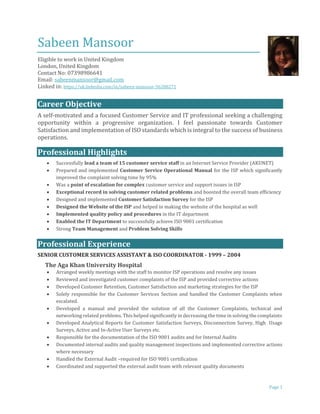 Page 1
Sabeen Mansoor
Eligible to work in United Kingdom
London, United Kingdom
Contact No: 07398986641
Email: sabeenmansoor@gmail.com
Linked in: https://uk.linkedin.com/in/sabeen-mansoor-56288271
Career Objective
A self-motivated and a focused Customer Service and IT professional seeking a challenging
opportunity within a progressive organization. I feel passionate towards Customer
Satisfaction and implementation of ISO standards which is integral to the success of business
operations.
Professional Highlights
 Successfully lead a team of 15 customer service staff in an Internet Service Provider (AKUNET)
 Prepared and implemented Customer Service Operational Manual for the ISP which significantly
improved the complaint solving time by 95%
 Was a point of escalation for complex customer service and support issues in ISP
 Exceptional record in solving customer related problems and boosted the overall team efficiency
 Designed and implemented Customer Satisfaction Survey for the ISP
 Designed the Website of the ISP and helped in making the website of the hospital as well
 Implemented quality policy and procedures in the IT department
 Enabled the IT Department to successfully achieve ISO 9001 certification
 Strong Team Management and Problem Solving Skills
Professional Experience
SENIOR CUSTOMER SERVICES ASSISTANT & ISO COORDINATOR - 1999 – 2004
The Aga Khan University Hospital
 Arranged weekly meetings with the staff to monitor ISP operations and resolve any issues
 Reviewed and investigated customer complaints of the ISP and provided corrective actions
 Developed Customer Retention, Customer Satisfaction and marketing strategies for the ISP
 Solely responsible for the Customer Services Section and handled the Customer Complaints when
escalated.
 Developed a manual and provided the solution of all the Customer Complaints, technical and
networking related problems. This helped significantly in decreasing the time in solving the complaints
 Developed Analytical Reports for Customer Satisfaction Surveys, Disconnection Survey, High Usage
Surveys, Active and In-Active User Surveys etc.
 Responsible for the documentation of the ISO 9001 audits and for Internal Audits
 Documented internal audits and quality management inspections and implemented corrective actions
where necessary
 Handled the External Audit –required for ISO 9001 certification
 Coordinated and supported the external audit team with relevant quality documents
 