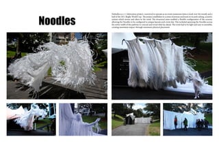 Noodles
No0odles is a 1:1 fabrication project, conceived to operate as an event numerous times a week over the month and a
half of the 2011 Rugby World Cup. The project establishes to a sense of porous enclosure in its park setting, a kinetic
system which moves and alters in the wind. The structural arms enabled a flexible configuration of the screens,
allowing the Noodles to be configured in unique layouts each event day. This included spanning the Noodles across
the entire width of the pathway to conceal and reveal what lay ahead. The event had to be light and easy to assemble,
creating maximum impact through minimum physical placement.
 