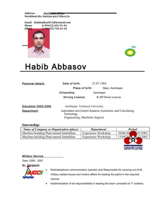 Habib Abbasov
Personal details Date of birth: 21.07.1984
Place of birth: Baku; Azerbaijan
Citizenship: Azerbaijan
Driving Licence: B; BP Driver Licence
Education 2002-2006 Azerbaijan Technical University.
Department Automation and Control Systems-Automatic and Calculating
Technology.
Engineering; (Bachelor degree)
Internship:
Name of Company or Organization (place) Department Period
Machine-building Plant named Sattarkhan. Experience Workshop 30/06/2003-19/07/2003
Machine-building Plant named Sattarkhan. Experience Workshop 15/09/2005-30/12/2005
Military Service
Date: 2006 - 2007
Sr. Sergeant
• Radiotelephone communication operator and Responsible for carrying out of all
military related issues and routine affairs for leading the patrol in the required
manner.
• Implementation of all responsibilities in leading the team consisted of 11 soldiers.
Address: Azerbaijan, Baku,
Surakhani dis, Amirjan pis,Z Aliyev2a.
Email: Habibabba2011@hotmail.com
Phone (+99412) 452-91-44
(Mob) (+99455) 720-63-10
 