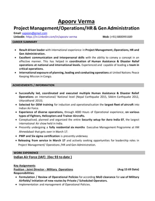 Apoorv Verma
Project Management/Operations/HR& Gen Administration
Email: vapoorv@gmail.com
Linkedin: https://in.Linkedin.com/in/apoorv-verma Mob: (+91) 8800991689
 Result driven leader with international experience in Project Management, Operations, HR and
Gen Administration.
 Excellent communication and interpersonal skills with the ability to convey a concept in an
effective manner. This has helped in coordination of Human Assistance & Disaster Relief
operations at national and international levels. Experienced and capable of leading a team in
critical operations.
 International exposure of planning, leading and conducting operations at United Nations Peace
Keeping Mission in Congo.
 Successfully led, coordinated and executed multiple Human Assistance & Disaster Relief
Operations on International/ National level (Nepal Earthquake 2015, Sikkim Earthquake 2012,
Uttarakhand 2013).
 Selected for OEM training for induction and operationalisation the largest fleet of aircraft into
Indian Air Force.
 Experience of diverse operations, through 4000 Hours of Operational experience, on various
types of Fighters, Helicopters and Trainer Aircrafts.
 Coneptualised, planned and organized the entire Security setup for Aero India 07, the largest
international Air show held in India.
 Presently undergoing a fully residential six months Executive Management Programme at IIM
Ahmedabad that gets over in March 17.
 PMP and Six sigma certification is presently underway
 Releasing from service in March 17 and actively seeking opportunities for leadership roles in
Project Management/ Operations /HR and Gen Administration.
Indian Air Force (IAF) (Dec 93 to date )
Key Assignments
Position : Joint Director - Military Operations (Aug 15 till Date)
Responsibilities:
 Formulation / Review of Operational Policies for according MoD clearance for use of Military
Airfields/ initiation of new routes by Private / Scheduled Operators.
 Implementation and management of Operational Policies.
CAREER SUMMARY
ACHIEVEMENTS / INFORMATION
WORK EXPERIENCE
 