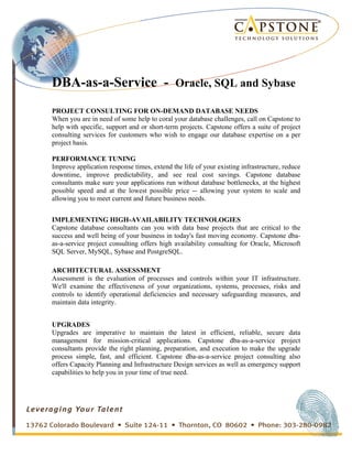 
	
 
	
 
	
 
	
 
	
 
DBA-as-a-Service - Oracle, SQL and Sybase
PROJECT CONSULTING FOR ON-DEMAND DATABASE NEEDS
When you are in need of some help to coral your database challenges, call on Capstone to
help with specific, support and or short-term projects. Capstone offers a suite of project
consulting services for customers who wish to engage our database expertise on a per
project basis.
	
 
PERFORMANCE TUNING
Improve application response times, extend the life of your existing infrastructure, reduce
downtime, improve predictability, and see real cost savings. Capstone database
consultants make sure your applications run without database bottlenecks, at the highest
possible speed and at the lowest possible price -- allowing your system to scale and
allowing you to meet current and future business needs.
IMPLEMENTING HIGH-AVAILABILITY TECHNOLOGIES
Capstone database consultants can you with data base projects that are critical to the
success and well being of your business in today's fast moving economy. Capstone dba-
as-a-service project consulting offers high availability consulting for Oracle, Microsoft
SQL Server, MySQL, Sybase and PostgreSQL.
ARCHITECTURAL ASSESSMENT
Assessment is the evaluation of processes and controls within your IT infrastructure.
We'll examine the effectiveness of your organizations, systems, processes, risks and
controls to identify operational deficiencies and necessary safeguarding measures, and
maintain data integrity.
UPGRADES
Upgrades are imperative to maintain the latest in efficient, reliable, secure data
management for mission-critical applications. Capstone dba-as-a-service project
consultants provide the right planning, preparation, and execution to make the upgrade
process simple, fast, and efficient. Capstone dba-as-a-service project consulting also
offers Capacity Planning and Infrastructure Design services as well as emergency support
capabilities to help you in your time of true need.
 