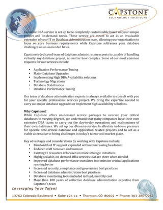 
	
 
Capstone	
 DBA	
 service	
 is	
 set	
 up	
 to	
 be	
 completely	
 customizable	
 based	
 on	
 your	
 unique	
 
project	
  and	
  on-­‐demand	
  needs.	
  These	
  service	
  are	
  meant	
  to	
  act	
  as	
  an	
  invaluable	
 
extension	
 of	
 your	
 IT	
 or	
 Database	
 Administration	
 team,	
 allowing	
 your	
 organization	
 to	
 
focus	
  on	
  core	
  business	
  requirements	
  while	
  Capstone	
  addresses	
  your	
  database	
 
challenges	
 on	
 an	
 as-­‐needed	
 basis.	
 
	
 
Capstone’s	
 dedicated	
 team	
 of	
 database	
 administration	
 experts	
 is	
 capable	
 of	
 handling	
 
virtually	
 any	
 database	
 project,	
 no	
 matter	
 how	
 complex.	
 Some	
 of	
 our	
 most	
 common	
 
requests	
 for	
 our	
 services	
 include:	
 
	
 
• Application	
 Performance	
 Tuning	
 
• Major	
 Database	
 Upgrades	
 
• Implementing	
 High	
 DBA	
 Availability	
 solutions	
 
• Technology	
 Migrations	
 
• Database	
 Stabilization	
 
• Database	
 Performance	
 Tuning	
 
	
 
Our	
 team	
 of	
 database	
 administration	
 experts	
 is	
 always	
 available	
 to	
 consult	
 with	
 you	
 
for	
  your	
  specific	
  professional	
  services	
  project.	
  We	
  bring	
  the	
  expertise	
  needed	
  to	
 
carry	
 out	
 major	
 database	
 upgrades	
 or	
 implement	
 high	
 availability	
 solutions.	
 
	
 
Why	
 Capstone?	
 
While	
  Capstone	
  offers	
  on-­‐demand	
  service	
  packages	
  to	
  oversee	
  your	
  critical	
 
databases	
 to	
 varying	
 degrees,	
 we	
 understand	
 that	
 many	
 companies	
 have	
 their	
 own	
 
extensive	
  DBA	
  teams	
  to	
  carry	
  out	
  the	
  day-­‐to-­‐day	
  operations	
  and	
  maintenance	
  of	
 
their	
 own	
 databases.	
 We	
 set	
 up	
 our	
 dba-­‐as-­‐a-­‐service	
 to	
 alleviate	
 in-­‐house	
 pressure	
 
for	
  specific	
  time-­‐critical	
  database	
  and	
  application	
  related	
  projects	
  and	
  to	
  act	
  as	
  a	
 
viable	
 alternative	
 to	
 hiring	
 challenges	
 in	
 today’s	
 talent	
 void	
 market	
 place.	
 
	
 
Key	
 advantages	
 and	
 considerations	
 by	
 working	
 with	
 Capstone	
 include:	
 
• Bandwidth	
 of	
 IT	
 support	
 expanded	
 without	
 increasing	
 headcount	
 
• Reduced	
 staff	
 turnover	
 and	
 burnout	
 
• Existing	
 IT	
 resources	
 refocused	
 on	
 more	
 strategic	
 initiatives	
 
• Highly	
 scalable,	
 on-­‐demand	
 DBA	
 services	
 that	
 are	
 there	
 when	
 needed	
 
• Improved	
 database	
 performance	
 translates	
 into	
 mission-­‐critical	
 applications	
 
running	
 better	
 
• Increased	
 security,	
 compliance	
 and	
 governance	
 best	
 practices	
 
• Increased	
 database	
 administration	
 best	
 practices	
 
• Database	
 monitoring	
 tools	
 included	
 in	
 fixed,	
 monthly	
 cost	
 
• More	
  than	
  100	
  years	
  of	
  collective	
  database	
  administration	
  expertise	
  from	
 
Capstone's	
 team	
 
 
